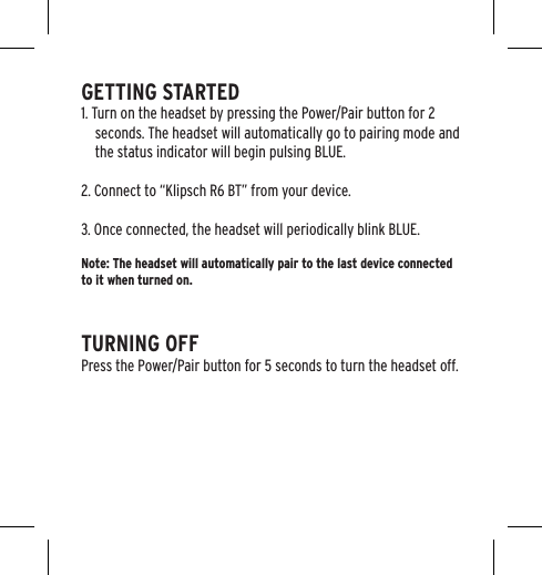 GETTING STARTED1. Turn on the headset by pressing the Power/Pair button for 2 seconds. The headset will automatically go to pairing mode and the status indicator will begin pulsing BLUE.2. Connect to &ldquo;Klipsch R6 BT&rdquo; from your device.3. Once connected, the headset will periodically blink BLUE.Note: The headset will automatically pair to the last device connected to it when turned on.TURNING OFFPress the Power/Pair button for 5 seconds to turn the headset off.