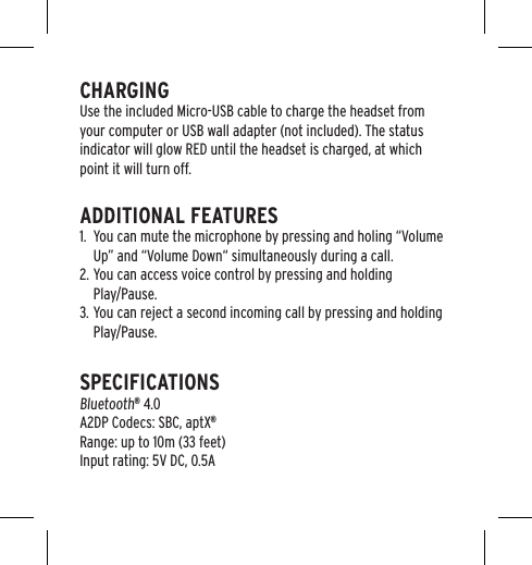 CHARGINGUse the included Micro-USB cable to charge the headset from your computer or USB wall adapter (not included). The status indicator will glow RED until the headset is charged, at which point it will turn off.ADDITIONAL FEATURES1.  You can mute the microphone by pressing and holing &ldquo;Volume Up&rdquo; and &ldquo;Volume Down&ldquo; simultaneously during a call.2. You can access voice control by pressing and holding  Play/Pause.3. You can reject a second incoming call by pressing and holding Play/Pause.SPECIFICATIONS Bluetooth&reg; 4.0 A2DP Codecs: SBC, aptX&reg; Range: up to 10m (33 feet) Input rating: 5V DC, 0.5A