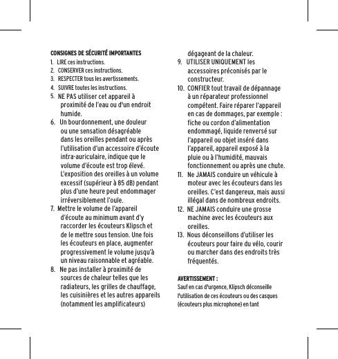 CONSIGNES DE S&Eacute;CURIT&Eacute; IMPORTANTES1.   LIRE ces instructions.2.   CONSERVER ces instructions.3.   RESPECTER tous les avertissements.4.   SUIVRE toutes les instructions.5.   NE PAS utiliser cet appareil &agrave; proximit&eacute; de l&rsquo;eau ou d'un endroit humide.6.   Un bourdonnement, une douleur ou une sensation d&eacute;sagr&eacute;able dans les oreilles pendant ou apr&egrave;s l&rsquo;utilisation d&rsquo;un accessoire d&rsquo;&eacute;coute intra-auriculaire, indique que le volume d&rsquo;&eacute;coute est trop &eacute;lev&eacute;. L&rsquo;exposition des oreilles &agrave; un volume excessif (sup&eacute;rieur &agrave; 85 dB) pendant plus d&rsquo;une heure peut endommager irr&eacute;versiblement l&rsquo;ou&iuml;e.7.  Mettre le volume de l&rsquo;appareil d&rsquo;&eacute;coute au minimum avant d&rsquo;y raccorder les &eacute;couteurs Klipsch et de le mettre sous tension. Une fois les &eacute;couteurs en place, augmenter progressivement le volume jusqu&rsquo;&agrave; un niveau raisonnable et agr&eacute;able.8.   Ne pas installer &agrave; proximit&eacute; de sources de chaleur telles que les radiateurs, les grilles de chauffage, les cuisini&egrave;res et les autres appareils (notamment les amplificateurs) d&eacute;gageant de la chaleur.9.   UTILISER UNIQUEMENT les accessoires pr&eacute;conis&eacute;s par le constructeur.10.  CONFIER tout travail de d&eacute;pannage &agrave; un r&eacute;parateur professionnel comp&eacute;tent. Faire r&eacute;parer l&rsquo;appareil en cas de dommages, par exemple : fiche ou cordon d&rsquo;alimentation endommag&eacute;, liquide renvers&eacute; sur l&rsquo;appareil ou objet ins&eacute;r&eacute; dans l&rsquo;appareil, appareil expos&eacute; &agrave; la pluie ou &agrave; l&rsquo;humidit&eacute;, mauvais fonctionnement ou apr&egrave;s une chute.11.   Ne JAMAIS conduire un v&eacute;hicule &agrave; moteur avec les &eacute;couteurs dans les oreilles. C&rsquo;est dangereux, mais aussi ill&eacute;gal dans de nombreux endroits.12.  NE JAMAIS conduire une grosse machine avec les &eacute;couteurs aux oreilles.13.  Nous d&eacute;conseillons d&rsquo;utiliser les &eacute;couteurs pour faire du v&eacute;lo, courir ou marcher dans des endroits tr&egrave;s fr&eacute;quent&eacute;s. AVERTISSEMENT :Sauf en cas d'urgence, Klipsch d&eacute;conseille l'utilisation de ces &eacute;couteurs ou des casques (&eacute;couteurs plus microphone) en tant 
