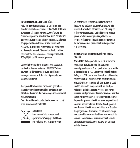 INFORMATIONS DE CONFORMIT&Eacute; UEAutoris&eacute; &agrave; porter la marque CE. Conforme &agrave; la directive sur la basse tension 2006/95/CE de l'Union europ&eacute;enne, &agrave; la directive MCE 2004/108/CE de l'Union europ&eacute;enne, &agrave; la directive RoHS 2002/95/CE de l'Union europ&eacute;enne, &agrave; la directive DEEE (D&eacute;chets d'&eacute;quipements &eacute;lectriques et &eacute;lectroniques) 2002/96/CE de l'Union europ&eacute;enne, au r&egrave;glement sur l'enregistrement, l'&eacute;valuation, l'autorisation et le contr&ocirc;le des substances chimiques (REACH) 2006/121/CE de l'Union europ&eacute;enne.Ce produit contient des piles qui sont couvertes par la directive europ&eacute;enne 2006/66/CE et ne peuvent pas &ecirc;tre &eacute;limin&eacute;es avec les d&eacute;chets m&eacute;nagers normaux. Suivre les r&eacute;glementations locales en vigueur.Il est possible obtenir un exemplaire gratuit de la D&eacute;claration de conformit&eacute; en contactant son d&eacute;taillant, le distributeur ou le si&egrave;ge social mondial du Klipsch Group.   Des informations de contact se trouvent &agrave; : http://www.klipsch.com/Contact-UsAVIS DEEERemarque: Cette marque n&rsquo;est applicable qu&rsquo;aux pays de l&rsquo;Union Europ&eacute;enne (UE) et &agrave; la Norv&egrave;ge.Cet appareil est &eacute;tiquet&eacute; conform&eacute;ment &agrave; la directive europ&eacute;enne 2002/96/CE relative &agrave; la gestion des d&eacute;chets d&rsquo;&eacute;quipements &eacute;lectriques et &eacute;lectroniques (DEEE). Cette &eacute;tiquette indique que ce produit ne doit pas &ecirc;tre jet&eacute; avec les ordures m&eacute;nag&egrave;res. Il faut le d&eacute;poser dans une d&eacute;charge ad&eacute;quate permettant la r&eacute;cup&eacute;ration et le recyclage.INFORMATIONS DE CONFORMIT&Eacute; FCC ET CEM CANADAREMARQUE : Cet appareil a &eacute;t&eacute; test&eacute; et reconnu compatible avec les limites des appareils num&eacute;riques de classe B, en application de la section 15 des r&egrave;gles de la FCC. Ces limites ont &eacute;t&eacute; &eacute;tablies de fa&ccedil;on &agrave; offrir une protection raisonnable contre les interf&eacute;rences nuisibles dans les installations r&eacute;sidentielles. Ce mat&eacute;riel g&eacute;n&egrave;re, utilise et peut &eacute;mettre des radio-fr&eacute;quences et, s&rsquo;il n&rsquo;est pas install&eacute; et utilis&eacute; en accord avec les directives fournies, peut provoquer des interf&eacute;rences avec les communications radio. Il est toutefois impossible de garantir que des interf&eacute;rences ne se produiront pas dans une installation donn&eacute;e. Si cet appareil entra&icirc;ne des interf&eacute;rences nuisibles &agrave; la r&eacute;ception des programmes de radio ou de t&eacute;l&eacute;vision, ce qui peut se v&eacute;rifier en le mettant hors tension puis de nouveau sous tension, l&rsquo;utilisateur peut prendre les mesures suivantes pour essayer de corriger les interf&eacute;rences :