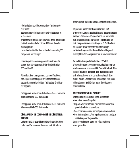 r&eacute;orientation ou d&eacute;placement de l&rsquo;antenne de r&eacute;ception ;augmentation de la distance entre l&rsquo;appareil et le r&eacute;cepteur ;branchement de l&rsquo;appareil sur une prise de courant reli&eacute;e &agrave; un circuit &eacute;lectrique diff&eacute;rent de celui du r&eacute;cepteur ;consulter le d&eacute;taillant ou un technicien radio/TV comp&eacute;tent sur ce sujet.Homologation comme appareil num&eacute;rique de classe B au titre des modalit&eacute;s de v&eacute;rification FCC section 15.Attention : Les changements ou modifications non express&eacute;ment approuv&eacute;s par le fabricant peuvent annuler le droit de l&rsquo;utilisateur &agrave; utiliser cet appareil.Cet appareil num&eacute;rique de la classe B est conforme &agrave; la norme NMB-003 du Canada.Cet appareil num&eacute;rique de la classe B est conforme &agrave; la norme NMB-003 du Canada.D&Eacute;CLARATION DE CONFORMIT&Eacute; DE L&rsquo;&Eacute;METTEUR SANS FIL :Le terme &laquo; IC : &raquo; avant le num&eacute;ro de certification radio signifie seulement que les sp&eacute;cifications techniques d&rsquo;Industrie Canada ont &eacute;t&eacute; respect&eacute;es.Le pr&eacute;sent appareil est conforme aux CRN d'Industrie Canada applicables aux appareils radio exempts de licence. L&rsquo;exploitation est autoris&eacute;e aux deux conditions suivantes : 1) l&rsquo;appareil ne doit pas produire de brouillage, et 2) l&rsquo;utilisateur de l&rsquo;appareil doit accepter tout brouillage radio&eacute;lectrique subi, m&ecirc;me si le brouillage est susceptible d&rsquo;en compromettre le fonctionnement.Ce mat&eacute;riel respecte les limites FCC et IC d&rsquo;exposition aux rayonnements, &eacute;tablies pour un environnement non contr&ocirc;l&eacute;. Ce mat&eacute;riel doit &ecirc;tre install&eacute; et utilis&eacute; de fa&ccedil;on &agrave; ce que la distance entre le radiateur et le corps humain soit d&rsquo;au moins 20 cm. Cet &eacute;metteur ne doit pas &ecirc;tre plac&eacute; ni fonctionner &agrave; c&ocirc;t&eacute; d&rsquo;un autre &eacute;metteur ou d&rsquo;une antenne.ENREGISTREMENT DU PRODUITEnregistrez le produit en ligne &agrave; l&rsquo;adresse www.klipsch.com/register&bull; Klipsch vous tiendra au courant des nouveaux produits et des promotions.&bull; Vos coordonn&eacute;es ne seront jamais revendues.&bull; Ces informations d&rsquo;enregistrement ne sont pas utilis&eacute;es pour la garantie.Conservez le re&ccedil;u pour les r&eacute;clamations sous garantie.