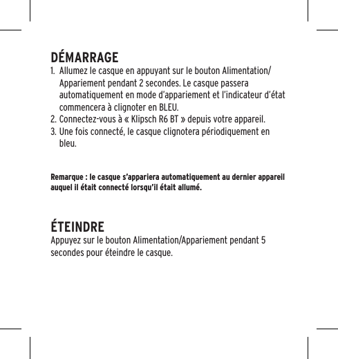 D&Eacute;MARRAGE1.  Allumez le casque en appuyant sur le bouton Alimentation/Appariement pendant 2 secondes. Le casque passera automatiquement en mode d&rsquo;appariement et l&rsquo;indicateur d&rsquo;&eacute;tat commencera &agrave; clignoter en BLEU.2. Connectez-vous &agrave; &laquo; Klipsch R6 BT &raquo; depuis votre appareil.3. Une fois connect&eacute;, le casque clignotera p&eacute;riodiquement en bleu.Remarque : le casque s&rsquo;appariera automatiquement au dernier appareil auquel il &eacute;tait connect&eacute; lorsqu&rsquo;il &eacute;tait allum&eacute;.&Eacute;TEINDREAppuyez sur le bouton Alimentation/Appariement pendant 5 secondes pour &eacute;teindre le casque.