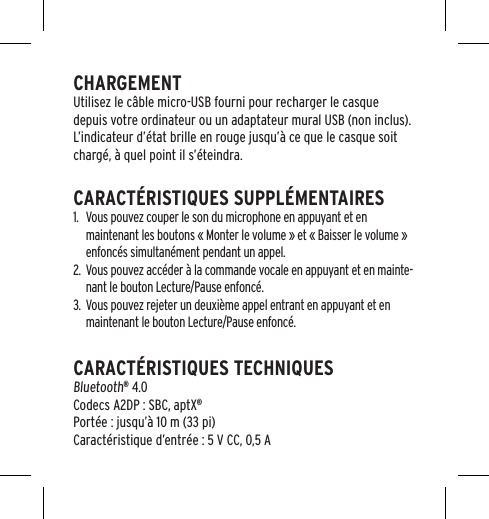 CHARGEMENTUtilisez le c&acirc;ble micro-USB fourni pour recharger le casque depuis votre ordinateur ou un adaptateur mural USB (non inclus). L&rsquo;indicateur d&rsquo;&eacute;tat brille en rouge jusqu&rsquo;&agrave; ce que le casque soit charg&eacute;, &agrave; quel point il s&rsquo;&eacute;teindra.CARACT&Eacute;RISTIQUES SUPPL&Eacute;MENTAIRES1.  Vous pouvez couper le son du microphone en appuyant et en maintenant les boutons &laquo; Monter le volume &raquo; et &laquo; Baisser le volume &raquo; enfonc&eacute;s simultan&eacute;ment pendant un appel.2.  Vous pouvez acc&eacute;der &agrave; la commande vocale en appuyant et en mainte-nant le bouton Lecture/Pause enfonc&eacute;.3.  Vous pouvez rejeter un deuxi&egrave;me appel entrant en appuyant et en maintenant le bouton Lecture/Pause enfonc&eacute;.CARACT&Eacute;RISTIQUES TECHNIQUES  Bluetooth&reg; 4.0 Codecs A2DP : SBC, aptX&reg; Port&eacute;e : jusqu&rsquo;&agrave; 10 m (33 pi) Caract&eacute;ristique d&rsquo;entr&eacute;e : 5 V CC, 0,5 A