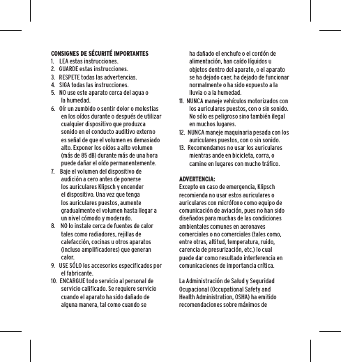 CONSIGNES DE S&Eacute;CURIT&Eacute; IMPORTANTES1.    LEA estas instrucciones.2.   GUARDE estas instrucciones.3.   RESPETE todas las advertencias.4.   SIGA todas las instrucciones.5.   NO use este aparato cerca del agua o la humedad.6.   O&iacute;r un zumbido o sentir dolor o molestias en los o&iacute;dos durante o despu&eacute;s de utilizar cualquier dispositivo que produzca sonido en el conducto auditivo externo es se&ntilde;al de que el volumen es demasiado alto. Exponer los o&iacute;dos a alto volumen (m&aacute;s de 85 dB) durante m&aacute;s de una hora puede da&ntilde;ar el o&iacute;do permanentemente.7.    Baje el volumen del dispositivo de audici&oacute;n a cero antes de ponerse los auriculares Klipsch y encender el dispositivo. Una vez que tenga los auriculares puestos, aumente gradualmente el volumen hasta llegar a un nivel c&oacute;modo y moderado.8.    NO lo instale cerca de fuentes de calor tales como radiadores, rejillas de calefacci&oacute;n, cocinas u otros aparatos (incluso amplificadores) que generan calor.9.   USE S&Oacute;LO los accesorios especificados por el fabricante.10.  ENCARGUE todo servicio al personal de servicio calificado. Se requiere servicio cuando el aparato ha sido da&ntilde;ado de alguna manera, tal como cuando se ha da&ntilde;ado el enchufe o el cord&oacute;n de alimentaci&oacute;n, han ca&iacute;do l&iacute;quidos u objetos dentro del aparato, o el aparato se ha dejado caer, ha dejado de funcionar normalmente o ha sido expuesto a la lluvia o a la humedad.11.  NUNCA maneje veh&iacute;culos motorizados con los auriculares puestos, con o sin sonido. No s&oacute;lo es peligroso sino tambi&eacute;n ilegal en muchos lugares. 12.  NUNCA maneje maquinaria pesada con los auriculares puestos, con o sin sonido.13.  Recomendamos no usar los auriculares mientras ande en bicicleta, corra, o camine en lugares con mucho tr&aacute;fico.ADVERTENCIA:Excepto en caso de emergencia, Klipsch recomienda no usar estos auriculares o auriculares con micr&oacute;fono como equipo de comunicaci&oacute;n de aviaci&oacute;n, pues no han sido dise&ntilde;ados para muchas de las condiciones ambientales comunes en aeronaves comerciales o no comerciales (tales como, entre otras, altitud, temperatura, ruido, carencia de presurizaci&oacute;n, etc.) lo cual puede dar como resultado interferencia en comunicaciones de importancia cr&iacute;tica.La Administraci&oacute;n de Salud y Seguridad Ocupacional (Occupational Safety and Health Administration, OSHA) ha emitido recomendaciones sobre m&aacute;ximos de 