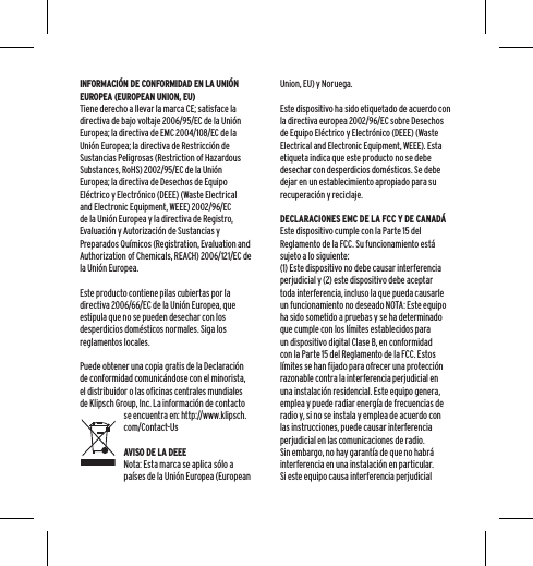 INFORMACI&Oacute;N DE CONFORMIDAD EN LA UNI&Oacute;N EUROPEA (EUROPEAN UNION, EU)Tiene derecho a llevar la marca CE; satisface la directiva de bajo voltaje 2006/95/EC de la Uni&oacute;n Europea; la directiva de EMC 2004/108/EC de la Uni&oacute;n Europea; la directiva de Restricci&oacute;n de Sustancias Peligrosas (Restriction of Hazardous Substances, RoHS) 2002/95/EC de la Uni&oacute;n Europea; la directiva de Desechos de Equipo El&eacute;ctrico y Electr&oacute;nico (DEEE) (Waste Electrical and Electronic Equipment, WEEE) 2002/96/EC de la Uni&oacute;n Europea y la directiva de Registro, Evaluaci&oacute;n y Autorizaci&oacute;n de Sustancias y Preparados Qu&iacute;micos (Registration, Evaluation and Authorization of Chemicals, REACH) 2006/121/EC de la Uni&oacute;n Europea.Este producto contiene pilas cubiertas por la directiva 2006/66/EC de la Uni&oacute;n Europea, que estipula que no se pueden desechar con los desperdicios dom&eacute;sticos normales. Siga los reglamentos locales.Puede obtener una copia gratis de la Declaraci&oacute;n de conformidad comunic&aacute;ndose con el minorista, el distribuidor o las oficinas centrales mundiales de Klipsch Group, Inc. La informaci&oacute;n de contacto se encuentra en: http://www.klipsch.com/Contact-UsAVISO DE LA DEEENota: Esta marca se aplica s&oacute;lo a pa&iacute;ses de la Uni&oacute;n Europea (European Union, EU) y Noruega.Este dispositivo ha sido etiquetado de acuerdo con la directiva europea 2002/96/EC sobre Desechos de Equipo El&eacute;ctrico y Electr&oacute;nico (DEEE) (Waste Electrical and Electronic Equipment, WEEE). Esta etiqueta indica que este producto no se debe desechar con desperdicios dom&eacute;sticos. Se debe dejar en un establecimiento apropiado para su recuperaci&oacute;n y reciclaje.DECLARACIONES EMC DE LA FCC Y DE CANAD&Aacute;Este dispositivo cumple con la Parte 15 del Reglamento de la FCC. Su funcionamiento est&aacute; sujeto a lo siguiente:(1) Este dispositivo no debe causar interferencia perjudicial y (2) este dispositivo debe aceptar toda interferencia, incluso la que pueda causarle un funcionamiento no deseado NOTA: Este equipo ha sido sometido a pruebas y se ha determinado que cumple con los l&iacute;mites establecidos para un dispositivo digital Clase B, en conformidad con la Parte 15 del Reglamento de la FCC. Estos l&iacute;mites se han fijado para ofrecer una protecci&oacute;n razonable contra la interferencia perjudicial en una instalaci&oacute;n residencial. Este equipo genera, emplea y puede radiar energ&iacute;a de frecuencias de radio y, si no se instala y emplea de acuerdo con las instrucciones, puede causar interferencia perjudicial en las comunicaciones de radio. Sin embargo, no hay garant&iacute;a de que no habr&aacute; interferencia en una instalaci&oacute;n en particular. Si este equipo causa interferencia perjudicial 