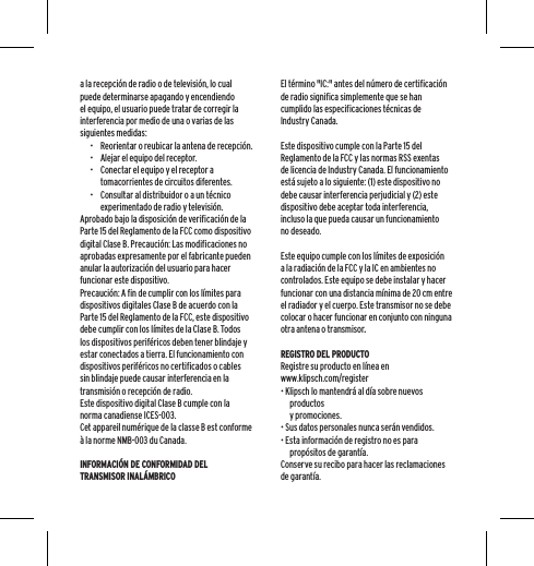 a la recepci&oacute;n de radio o de televisi&oacute;n, lo cual puede determinarse apagando y encendiendo el equipo, el usuario puede tratar de corregir la interferencia por medio de una o varias de las siguientes medidas:&bull;  Reorientar o reubicar la antena de recepci&oacute;n.&bull;  Alejar el equipo del receptor.&bull;  Conectar el equipo y el receptor a tomacorrientes de circuitos diferentes.&bull;  Consultar al distribuidor o a un t&eacute;cnico experimentado de radio y televisi&oacute;n.Aprobado bajo la disposici&oacute;n de verificaci&oacute;n de la Parte 15 del Reglamento de la FCC como dispositivo digital Clase B. Precauci&oacute;n: Las modificaciones no aprobadas expresamente por el fabricante pueden anular la autorizaci&oacute;n del usuario para hacer funcionar este dispositivo.Precauci&oacute;n: A fin de cumplir con los l&iacute;mites para dispositivos digitales Clase B de acuerdo con la Parte 15 del Reglamento de la FCC, este dispositivo debe cumplir con los l&iacute;mites de la Clase B. Todos los dispositivos perif&eacute;ricos deben tener blindaje y estar conectados a tierra. El funcionamiento con dispositivos perif&eacute;ricos no certificados o cables sin blindaje puede causar interferencia en la transmisi&oacute;n o recepci&oacute;n de radio. Este dispositivo digital Clase B cumple con la norma canadiense ICES-003.Cet appareil num&eacute;rique de la classe B est conforme &agrave; la norme NMB-003 du Canada.INFORMACI&Oacute;N DE CONFORMIDAD DEL TRANSMISOR INAL&Aacute;MBRICOEl t&eacute;rmino "IC:" antes del n&uacute;mero de certificaci&oacute;n de radio significa simplemente que se han cumplido las especificaciones t&eacute;cnicas de Industry Canada.Este dispositivo cumple con la Parte 15 del Reglamento de la FCC y las normas RSS exentas de licencia de Industry Canada. El funcionamiento est&aacute; sujeto a lo siguiente: (1) este dispositivo no debe causar interferencia perjudicial y (2) este dispositivo debe aceptar toda interferencia, incluso la que pueda causar un funcionamiento no deseado.Este equipo cumple con los l&iacute;mites de exposici&oacute;n a la radiaci&oacute;n de la FCC y la IC en ambientes no controlados. Este equipo se debe instalar y hacer funcionar con una distancia m&iacute;nima de 20 cm entre el radiador y el cuerpo. Este transmisor no se debe colocar o hacer funcionar en conjunto con ninguna otra antena o transmisor.REGISTRO DEL PRODUCTORegistre su producto en l&iacute;nea en  www.klipsch.com/register&bull; Klipsch lo mantendr&aacute; al d&iacute;a sobre nuevos productos  y promociones.&bull; Sus datos personales nunca ser&aacute;n vendidos.&bull; Esta informaci&oacute;n de registro no es para prop&oacute;sitos de garant&iacute;a.  Conserve su recibo para hacer las reclamaciones de garant&iacute;a.