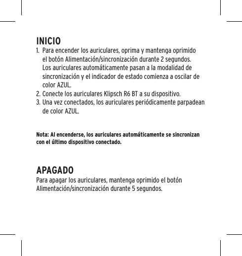 INICIO1.  Para encender los auriculares, oprima y mantenga oprimido el bot&oacute;n Alimentaci&oacute;n/sincronizaci&oacute;n durante 2 segundos. Los auriculares autom&aacute;ticamente pasan a la modalidad de sincronizaci&oacute;n y el indicador de estado comienza a oscilar de color AZUL. 2. Conecte los auriculares Klipsch R6 BT a su dispositivo.3. Una vez conectados, los auriculares peri&oacute;dicamente parpadean de color AZUL.Nota: Al encenderse, los auriculares autom&aacute;ticamente se sincronizan con el &uacute;ltimo dispositivo conectado.APAGADOPara apagar los auriculares, mantenga oprimido el bot&oacute;n Alimentaci&oacute;n/sincronizaci&oacute;n durante 5 segundos.