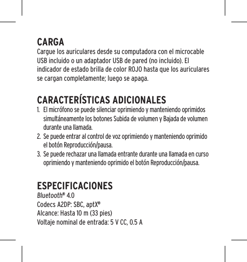 CARGACargue los auriculares desde su computadora con el microcable USB incluido o un adaptador USB de pared (no incluido). El indicador de estado brilla de color ROJO hasta que los auriculares se cargan completamente; luego se apaga.CARACTER&Iacute;STICAS ADICIONALES1.  El micr&oacute;fono se puede silenciar oprimiendo y manteniendo oprimidos simult&aacute;neamente los botones Subida de volumen y Bajada de volumen durante una llamada.2.  Se puede entrar al control de voz oprimiendo y manteniendo oprimido el bot&oacute;n Reproducci&oacute;n/pausa. 3.  Se puede rechazar una llamada entrante durante una llamada en curso oprimiendo y manteniendo oprimido el bot&oacute;n Reproducci&oacute;n/pausa.ESPECIFICACIONES Bluetooth&reg; 4.0 Codecs A2DP: SBC, aptX&reg; Alcance: Hasta 10 m (33 pies) Voltaje nominal de entrada: 5 V CC, 0.5 A
