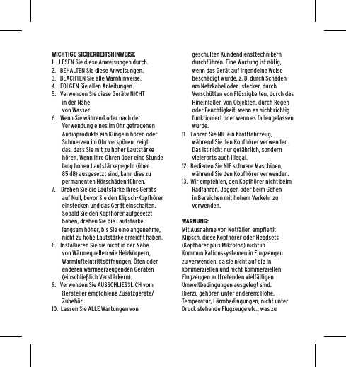 WICHTIGE SICHERHEITSHINWEISE1.   LESEN Sie diese Anweisungen durch.2.   BEHALTEN Sie diese Anweisungen.3.   BEACHTEN Sie alle Warnhinweise.4.   FOLGEN Sie allen Anleitungen.5.   Verwenden Sie diese Ger&auml;te NICHT in der N&auml;he  von Wasser.6.   Wenn Sie w&auml;hrend oder nach der Verwendung eines im Ohr getragenen Audioprodukts ein Klingeln h&ouml;ren oder Schmerzen im Ohr versp&uuml;ren, zeigt das, dass Sie mit zu hoher Lautst&auml;rke h&ouml;ren. Wenn Ihre Ohren &uuml;ber eine Stunde lang hohen Lautst&auml;rkepegeln (&uuml;ber 85 dB) ausgesetzt sind, kann dies zu permanenten H&ouml;rsch&auml;den f&uuml;hren.7.    Drehen Sie die Lautst&auml;rke Ihres Ger&auml;ts auf Null, bevor Sie den Klipsch-Kopfh&ouml;rer einstecken und das Ger&auml;t einschalten. Sobald Sie den Kopfh&ouml;rer aufgesetzt haben, drehen Sie die Lautst&auml;rke langsam h&ouml;her, bis Sie eine angenehme, nicht zu hohe Lautst&auml;rke erreicht haben.8.   Installieren Sie sie nicht in der N&auml;he von W&auml;rmequellen wie Heizk&ouml;rpern, Warmlufteintritts&ouml;ffnungen, &Ouml;fen oder anderen w&auml;rmeerzeugenden Ger&auml;ten (einschlie&szlig;lich Verst&auml;rkern).9.   Verwenden Sie AUSSCHLIESSLICH vom Hersteller empfohlene Zusatzger&auml;te/Zubeh&ouml;r.10.  Lassen Sie ALLE Wartungen von geschulten Kundendiensttechnikern durchf&uuml;hren. Eine Wartung ist n&ouml;tig, wenn das Ger&auml;t auf irgendeine Weise besch&auml;digt wurde, z. B. durch Sch&auml;den am Netzkabel oder -stecker, durch Versch&uuml;tten von Fl&uuml;ssigkeiten, durch das Hineinfallen von Objekten, durch Regen oder Feuchtigkeit, wenn es nicht richtig funktioniert oder wenn es fallengelassen wurde.11.   Fahren Sie NIE ein Kraftfahrzeug, w&auml;hrend Sie den Kopfh&ouml;rer verwenden. Das ist nicht nur gef&auml;hrlich, sondern vielerorts auch illegal.12.  Bedienen Sie NIE schwere Maschinen, w&auml;hrend Sie den Kopfh&ouml;rer verwenden.13.  Wir empfehlen, den Kopfh&ouml;rer nicht beim Radfahren, Joggen oder beim Gehen in Bereichen mit hohem Verkehr zu verwenden.WARNUNG:Mit Ausnahme von Notf&auml;llen empfiehlt Klipsch, diese Kopfh&ouml;rer oder Headsets (Kopfh&ouml;rer plus Mikrofon) nicht in Kommunikationssystemen in Flugzeugen zu verwenden, da sie nicht auf die in kommerziellen und nicht-kommerziellen Flugzeugen auftretenden vielf&auml;ltigen Umweltbedingungen ausgelegt sind. Hierzu geh&ouml;ren unter anderem: H&ouml;he, Temperatur, L&auml;rmbedingungen, nicht unter Druck stehende Flugzeuge etc., was zu 