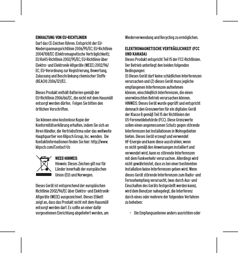 EINHALTUNG VON EU-RICHTLINIENDarf das CE-Zeichen f&uuml;hren. Entspricht der EU-Niederspannungsrichtlinie 2006/95/EC; EU-Richtlinie 2004/108/EC (Elektromagnetische Vertr&auml;glichkeit); EU RoHS-Richtlinie 2002/95/EC; EU-Richtlinie &uuml;ber Elektro- und Elektronik-Altger&auml;te (WEEE) 2002/96/EC; EU-Verordnung zur Registrierung, Bewertung, Zulassung und Beschr&auml;nkung chemischer Stoffe (REACH) 2006/121/EC.  Dieses Produkt enth&auml;lt Batterien gem&auml;&szlig; der EU-Richtlinie 2006/66/EC, die nicht mit dem Hausm&uuml;ll entsorgt werden d&uuml;rfen.  Folgen Sie bitten den &ouml;rtlichen Vorschriften.Sie k&ouml;nnen eine kostenlose Kopie der Konformit&auml;tserkl&auml;rung erhalten, indem Sie sich an Ihren H&auml;ndler, die Vertriebsfirma oder das weltweite Hauptquartier von Klipsch Group, Inc. wenden.  Die Kontaktinformationen finden Sie hier: http://www.klipsch.com/Contact-UsWEEE-HINWEISHinweis: Dieses Zeichen gilt nur f&uuml;r L&auml;nder innerhalb der europ&auml;ischen Union (EU) und Norwegen.Dieses Ger&auml;t ist entsprechend der europ&auml;ischen Richtlinie 2002/96/EC &uuml;ber Elektro- und Elektronik-Altger&auml;te (WEEE) ausgezeichnet. Dieses Etikett zeigt an, dass das Produkt nicht mit dem Hausm&uuml;ll entsorgt werden darf. Es sollte an einer daf&uuml;r vorgesehenen Einrichtung abgeliefert werden, um Wiederverwendung und Recycling zu erm&ouml;glichen.ELEKTROMAGNETISCHE VERTR&Auml;GLICHKEIT (FCC UND KANADA)Dieses Produkt entspricht Teil 15 der FCC-Richtlinien.  Der Betrieb unterliegt den beiden folgenden Bedingungen:(1) Dieses Ger&auml;t darf keine sch&auml;dlichen Interferenzen verursachen und (2) dieses Ger&auml;t muss jegliche empfangenen Interferenzen aufnehmen k&ouml;nnen, einschlie&szlig;lich Interferenzen, die einen unerw&uuml;nschten Betrieb verursachen k&ouml;nnen.HINWEIS: Dieses Ger&auml;t wurde gepr&uuml;ft und entspricht demnach den Grenzwerten f&uuml;r ein digitales Ger&auml;t der Klasse B gem&auml;&szlig; Teil 15 der Richtlinien der US-Fernmeldebeh&ouml;rde (FCC). Diese Grenzwerte sollen einen angemessenen Schutz gegen st&ouml;rende Interferenzen bei Installationen in Wohngebieten bieten. Dieses Ger&auml;t erzeugt und verwendet HF-Energie und kann diese ausstrahlen; wenn es nicht gem&auml;&szlig; den Anweisungen installiert und verwendet wird, kann es st&ouml;rende Interferenzen mit dem Funkverkehr verursachen. Allerdings wird nicht gew&auml;hrleistet, dass es bei einer bestimmten Installation keine Interferenzen geben wird. Wenn dieses Ger&auml;t st&ouml;rende Interferenzen zum Radio- und Fernsehempfang verursacht, (was durch Aus- und Einschalten des Ger&auml;ts festgestellt werden kann), wird dem Benutzer nahegelegt, die Interferenz durch eines oder mehrere der folgenden Verfahren zu beheben:&bull;  Die Empfangsantenne anders ausrichten oder 