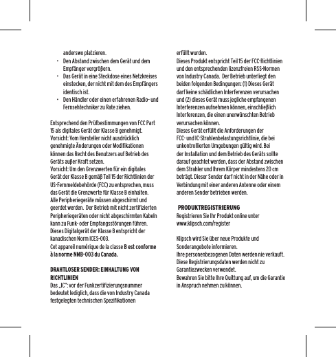 anderswo platzieren.&bull;  Den Abstand zwischen dem Ger&auml;t und dem Empf&auml;nger vergr&ouml;&szlig;ern.&bull;  Das Ger&auml;t in eine Steckdose eines Netzkreises einstecken, der nicht mit dem des Empf&auml;ngers identisch ist.&bull;  Den H&auml;ndler oder einen erfahrenen Radio- und Fernsehtechniker zu Rate ziehen.Entsprechend den Pr&uuml;fbestimmungen von FCC Part 15 als digitales Ger&auml;t der Klasse B genehmigt.Vorsicht: Vom Hersteller nicht ausdr&uuml;cklich genehmigte &Auml;nderungen oder Modifikationen k&ouml;nnen das Recht des Benutzers auf Betrieb des Ger&auml;ts au&szlig;er Kraft setzen.Vorsicht: Um den Grenzwerten f&uuml;r ein digitales Ger&auml;t der Klasse B gem&auml;&szlig; Teil 15 der Richtlinien der US-Fernmeldebeh&ouml;rde (FCC) zu entsprechen, muss das Ger&auml;t die Grenzwerte f&uuml;r Klasse B einhalten.  Alle Peripherieger&auml;te m&uuml;ssen abgeschirmt und geerdet werden.  Der Betrieb mit nicht zertifizierten Peripherieger&auml;ten oder nicht abgeschirmten Kabeln kann zu Funk- oder Empfangsst&ouml;rungen f&uuml;hren. Dieses Digitalger&auml;t der Klasse B entspricht der kanadischen Norm ICES-003.Cet appareil num&eacute;rique de la classe B est conforme &agrave; la norme NMB-003 du Canada.DRAHTLOSER SENDER: EINHALTUNG VON RICHTLINIENDas &bdquo;IC&ldquo;: vor der Funkzertifizierungsnummer bedeutet lediglich, dass die von Industry Canada festgelegten technischen Spezifikationen erf&uuml;llt wurden.Dieses Produkt entspricht Teil 15 der FCC-Richtlinien und den entsprechenden lizenzfreien RSS-Normen von Industry Canada.  Der Betrieb unterliegt den beiden folgenden Bedingungen: (1) Dieses Ger&auml;t darf keine sch&auml;dlichen Interferenzen verursachen und (2) dieses Ger&auml;t muss jegliche empfangenen Interferenzen aufnehmen k&ouml;nnen, einschlie&szlig;lich Interferenzen, die einen unerw&uuml;nschten Betrieb verursachen k&ouml;nnen.Dieses Ger&auml;t erf&uuml;llt die Anforderungen der FCC- und IC-Strahlenbelastungsrichtlinie, die bei unkontrollierten Umgebungen g&uuml;ltig wird. Bei der Installation und dem Betrieb des Ger&auml;ts sollte darauf geachtet werden, dass der Abstand zwischen dem Strahler und Ihrem K&ouml;rper mindestens 20 cm betr&auml;gt. Dieser Sender darf nicht in der N&auml;he oder in Verbindung mit einer anderen Antenne oder einem anderen Sender betrieben werden. PRODUKTREGISTRIERUNGRegistrieren Sie Ihr Produkt online unter www.klipsch.com/registerKlipsch wird Sie &uuml;ber neue Produkte und Sonderangebote informieren.Ihre personenbezogenen Daten werden nie verkauft.Diese Registrierungsdaten werden nicht zu Garantiezwecken verwendet. Bewahren Sie bitte Ihre Quittung auf, um die Garantie in Anspruch nehmen zu k&ouml;nnen.