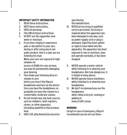 IMPORTANT SAFETY INFORMATION1. READ these instructions.2. KEEP these instructions.3. HEED all warnings.4. FOLLOW all these instructions.5. DO NOT use this apparatus near water or moisture.6. If you hear ringing or experience pain or discomfort in your ears during or after using any in-ear audio product, that is a sign you are listening too loud.  When your ears are exposed to high volumes (in  excess of 85dB) for over an hour, you may be permanently damaging your hearing.7. Turn down your listening device&rsquo;s volume to zero  before you insert the Klipsch headphones and turn on the device. Once you have the headphones on, gradually increase the volume to a comfortable, moderate volume.8. Do not install near any heat sources such as radiators, heat registers, stoves, or other apparatus (including amplifiers) that produce heat.9. ONLY USE attachments/accessories specified by  the manufacturer.10. REFER all servicing to qualified service personnel. Servicing is required when the apparatus has been damaged in any way, such as power-supply cord or plug is damaged, liquid has been spilled or objects have fallen into the apparatus, the apparatus has been exposed to rain or moisture, does not operate normally, or has been dropped 11. NEVER operate a motor vehicle while listening to or wearing your headphones. Not only dangerous, it is illegal in many places.12. NEVER operate heavy machinery while listening to or wearing your headphones.13. We don&rsquo;t recommend you use the headphones  while riding a bicycle, running,or walking in  heavy traffic areas. WARNING:Except in case of emergency, Klipsch recommends you do not use these 