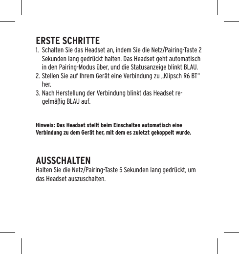 ERSTE SCHRITTE1.  Schalten Sie das Headset an, indem Sie die Netz/Pairing-Taste 2 Sekunden lang gedr&uuml;ckt halten. Das Headset geht automatisch in den Pairing-Modus &uuml;ber, und die Statusanzeige blinkt BLAU.2. Stellen Sie auf Ihrem Ger&auml;t eine Verbindung zu &bdquo;Klipsch R6 BT&ldquo; her.3. Nach Herstellung der Verbindung blinkt das Headset re-gelm&auml;&szlig;ig BLAU auf.Hinweis: Das Headset stellt beim Einschalten automatisch eine Verbindung zu dem Ger&auml;t her, mit dem es zuletzt gekoppelt wurde.AUSSCHALTENHalten Sie die Netz/Pairing-Taste 5 Sekunden lang gedr&uuml;ckt, um das Headset auszuschalten.