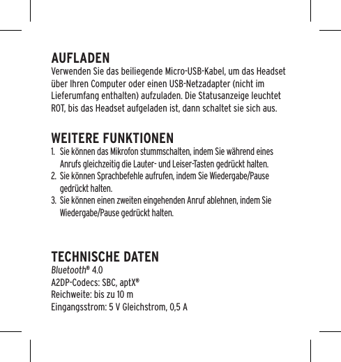 AUFLADENVerwenden Sie das beiliegende Micro-USB-Kabel, um das Headset &uuml;ber Ihren Computer oder einen USB-Netzadapter (nicht im Lieferumfang enthalten) aufzuladen. Die Statusanzeige leuchtet ROT, bis das Headset aufgeladen ist, dann schaltet sie sich aus.WEITERE FUNKTIONEN1.  Sie k&ouml;nnen das Mikrofon stummschalten, indem Sie w&auml;hrend eines Anrufs gleichzeitig die Lauter- und Leiser-Tasten gedr&uuml;ckt halten.2.  Sie k&ouml;nnen Sprachbefehle aufrufen, indem Sie Wiedergabe/Pause gedr&uuml;ckt halten.3.  Sie k&ouml;nnen einen zweiten eingehenden Anruf ablehnen, indem Sie Wiedergabe/Pause gedr&uuml;ckt halten.TECHNISCHE DATEN  Bluetooth&reg; 4.0 A2DP-Codecs: SBC, aptX&reg; Reichweite: bis zu 10 m  Eingangsstrom: 5 V Gleichstrom, 0,5 A