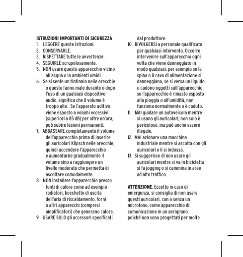 ISTRUZIONI IMPORTANTI DI SICUREZZA1.    LEGGERE queste istruzioni.2.   CONSERVARLE.3.   RISPETTARE tutte le avvertenze.4.   SEGUIRLE scrupolosamente.5.   NON usare questo apparecchio vicino all&rsquo;acqua o in ambienti umidi.6.   Se si sente un tintinnio nelle orecchie o queste fanno male durante o dopo l&rsquo;uso di un qualsiasi dispositivo audio, significa che il volume &egrave; troppo alto.  Se l&rsquo;apparato uditivo viene esposto a volumi eccessivi (superiori a 85 dB) per oltre un&rsquo;ora, pu&ograve; subire lesioni permanenti.7.   ABBASSARE completamente il volume dell&rsquo;apparecchio prima di inserire gli auricolari Klipsch nelle orecchie, quindi accendere l&rsquo;apparecchio e aumentarne gradualmente il volume sino a raggiungere un livello moderato che permetta di ascoltare comodamente.8.   NON installare l&rsquo;apparecchio presso fonti di calore come ad esempio radiatori, bocchette di uscita dell&rsquo;aria di riscaldamento, forni o altri apparecchi (compresi amplificatori) che generano calore.9.   USARE SOLO gli accessori specificati dal produttore.10.  RIVOLGERSI a personale qualificato per qualsiasi intervento. Occorre intervenire sull&rsquo;apparecchio ogni volta che viene danneggiato in modo qualsiasi, per esempio se la spina o il cavo di alimentazione si danneggiano, se si versa un liquido o cadono oggetti sull&rsquo;apparecchio, se l&rsquo;apparecchio &egrave; rimasto esposto alla pioggia o all&rsquo;umidit&agrave;, non funziona normalmente o &egrave; caduto.11.   MAI guidare un autoveicolo mentre si usano gli auricolari; non solo &egrave; pericoloso, ma pu&ograve; anche essere illegale.12.  MAI azionare una macchina industriale mentre si ascolta con gli auricolari o li si indossa.13.  Si suggerisce di non usare gli auricolari mentre si va in bicicletta, si fa jogging o si cammina in aree ad alto traffico.ATTENZIONE. Eccetto in caso di emergenza, si consiglia di non usare questi auricolari, con o senza un microfono, come apparecchio di comunicazione in un aeroplano poich&eacute; non sono progettati per molte 