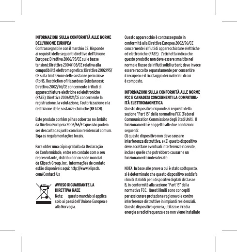 INFORMAZIONI SULLA CONFORMIT&Agrave; ALLE NORME DELL&rsquo;UNIONE EUROPEAContrassegnabile con il marchio CE. Risponde ai requisiti delle seguenti direttive dell&rsquo;Unione Europea: Direttiva 2006/95/CE sulle basse tensioni; Direttiva 2004/108/CE relativa alla compatibilit&agrave; elettromagnetica; Direttiva 2002/95/CE sulla limitazione delle sostanze pericolose (RoHS, Restriction of Hazardous Substances); Direttiva 2002/96/CE concernente i rifiuti di apparecchiature elettriche ed elettroniche (RAEE); Direttiva 2006/121/CE concernente la registrazione, la valutazione, l&rsquo;autorizzazione e la restrizione delle sostanze chimiche (REACH).Este produto cont&eacute;m pilhas cobertas no &acirc;mbito da Diretiva Europeia 2006/66/EC que n&atilde;o podem ser descartadas junto com lixo residencial comum. Siga as regulamenta&ccedil;&otilde;es locais.Para obter uma c&oacute;pia gratuita da Declara&ccedil;&atilde;o de Conformidade, entre em contato com o seu representante, distribuidor ou sede mundial da Klipsch Group, Inc.  Informa&ccedil;&otilde;es de contato est&atilde;o dispon&iacute;veis aqui: http://www.klipsch.com/Contact-UsAVVISO RIGUARDANTE LA DIRETTIVA RAEENota:  questo marchio si applica solo ai paesi dell&rsquo;Unione Europea e alla Norvegia.Questo apparecchio &egrave; contrassegnato in conformit&agrave; alla Direttiva Europea 2002/96/CE concernente i rifiuti di apparecchiature elettriche ed elettroniche (RAEE).  L&rsquo;etichetta indica che questo prodotto non deve essere smaltito nel normale flusso dei rifiuti solidi urbani; deve invece essere raccolto separatamente per consentire il recupero e il riciclaggio dei materiali di cui &egrave; composto. INFORMAZIONI SULLA CONFORMIT&Agrave; ALLE NORME FCC E CANADESI CONCERNENTI LA COMPATIBIL-IT&Agrave; ELETTROMAGNETICAQuesto dispositivo risponde ai requisiti della sezione &ldquo;Part 15&rdquo; della normativa FCC (Federal Communication Commission) degli Stati Uniti.  Il funzionamento &egrave; soggetto alle due condizioni seguenti:(1) questo dispositivo non deve causare interferenza distruttiva, e (2) questo dispositivo deve accettare eventuali interferenze ricevute, incluse quelle che potrebbero causarne un funzionamento indesiderato.NOTA. In base alle prove a cui &egrave; stato sottoposto, si &egrave; determinato che questo dispositivo soddisfa i limiti stabiliti per i dispositivi digitali di Classe B, in conformit&agrave; alla sezione &ldquo;Part 15&rdquo; della normativa FCC.  Questi limiti sono concepiti per assicurare protezione ragionevole contro interferenze distruttive in impianti residenziali.  Questo dispositivo genera, utilizza e irradia energia a radiofrequenza e se non viene installato 