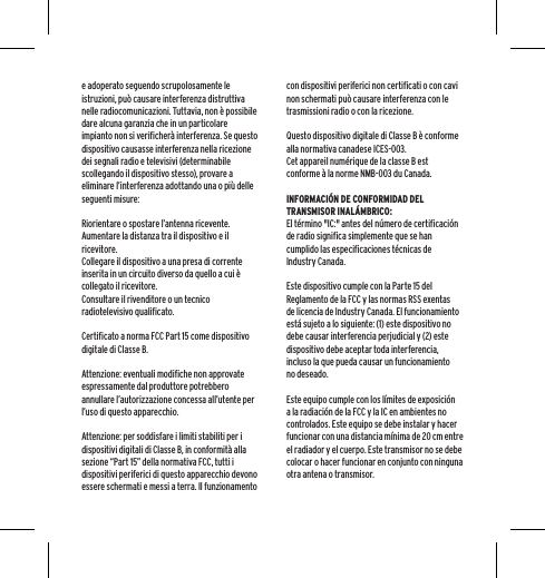 e adoperato seguendo scrupolosamente le istruzioni, pu&ograve; causare interferenza distruttiva nelle radiocomunicazioni. Tuttavia, non &egrave; possibile dare alcuna garanzia che in un particolare impianto non si verificher&agrave; interferenza. Se questo dispositivo causasse interferenza nella ricezione dei segnali radio e televisivi (determinabile scollegando il dispositivo stesso), provare a eliminare l&rsquo;interferenza adottando una o pi&ugrave; delle seguenti misure:Riorientare o spostare l&rsquo;antenna ricevente.Aumentare la distanza tra il dispositivo e il ricevitore.Collegare il dispositivo a una presa di corrente inserita in un circuito diverso da quello a cui &egrave; collegato il ricevitore.Consultare il rivenditore o un tecnico radiotelevisivo qualificato.Certificato a norma FCC Part 15 come dispositivo digitale di Classe B.Attenzione: eventuali modifiche non approvate espressamente dal produttore potrebbero annullare l&rsquo;autorizzazione concessa all&rsquo;utente per l&rsquo;uso di questo apparecchio.Attenzione: per soddisfare i limiti stabiliti per i dispositivi digitali di Classe B, in conformit&agrave; alla sezione &ldquo;Part 15&rdquo; della normativa FCC, tutti i dispositivi periferici di questo apparecchio devono essere schermati e messi a terra. Il funzionamento con dispositivi periferici non certificati o con cavi non schermati pu&ograve; causare interferenza con le trasmissioni radio o con la ricezione. Questo dispositivo digitale di Classe B &egrave; conforme alla normativa canadese ICES-003.Cet appareil num&eacute;rique de la classe B est conforme &agrave; la norme NMB-003 du Canada.INFORMACI&Oacute;N DE CONFORMIDAD DEL TRANSMISOR INAL&Aacute;MBRICO:El t&eacute;rmino "IC:" antes del n&uacute;mero de certificaci&oacute;n de radio significa simplemente que se han cumplido las especificaciones t&eacute;cnicas de Industry Canada.Este dispositivo cumple con la Parte 15 del Reglamento de la FCC y las normas RSS exentas de licencia de Industry Canada. El funcionamiento est&aacute; sujeto a lo siguiente: (1) este dispositivo no debe causar interferencia perjudicial y (2) este dispositivo debe aceptar toda interferencia, incluso la que pueda causar un funcionamiento no deseado.Este equipo cumple con los l&iacute;mites de exposici&oacute;n a la radiaci&oacute;n de la FCC y la IC en ambientes no controlados. Este equipo se debe instalar y hacer funcionar con una distancia m&iacute;nima de 20 cm entre el radiador y el cuerpo. Este transmisor no se debe colocar o hacer funcionar en conjunto con ninguna otra antena o transmisor.
