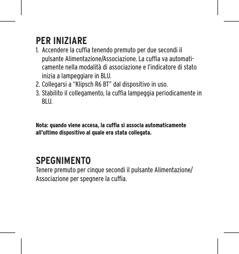 PER INIZIARE1.  Accendere la cufﬁa tenendo premuto per due secondi il pulsante Alimentazione/Associazione. La cufﬁa va automati-camente nella modalit&agrave; di associazione e l&rsquo;indicatore di stato inizia a lampeggiare in BLU.2. Collegarsi a &ldquo;Klipsch R6 BT&rdquo; dal dispositivo in uso.3. Stabilito il collegamento, la cufﬁa lampeggia periodicamente in BLU.Nota: quando viene accesa, la cufﬁa si associa automaticamente all&rsquo;ultimo dispositivo al quale era stata collegata.SPEGNIMENTOTenere premuto per cinque secondi il pulsante Alimentazione/Associazione per spegnere la cufﬁa.