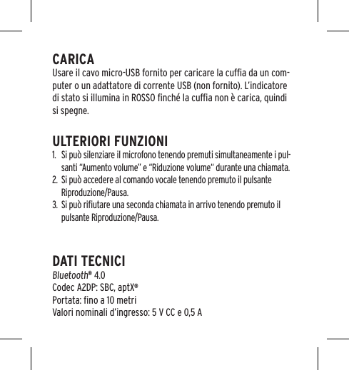 CARICAUsare il cavo micro-USB fornito per caricare la cufﬁa da un com-puter o un adattatore di corrente USB (non fornito). L&rsquo;indicatore di stato si illumina in ROSSO ﬁnch&eacute; la cufﬁa non &egrave; carica, quindi si spegne.ULTERIORI FUNZIONI1.  Si pu&ograve; silenziare il microfono tenendo premuti simultaneamente i pul-santi &ldquo;Aumento volume&rdquo; e &ldquo;Riduzione volume&ldquo; durante una chiamata.2.  Si pu&ograve; accedere al comando vocale tenendo premuto il pulsante Riproduzione/Pausa.3.  Si pu&ograve; riﬁutare una seconda chiamata in arrivo tenendo premuto il pulsante Riproduzione/Pausa.DATI TECNICIBluetooth&reg; 4.0 Codec A2DP: SBC, aptX&reg; Portata: ﬁno a 10 metriValori nominali d&rsquo;ingresso: 5 V CC e 0,5 A