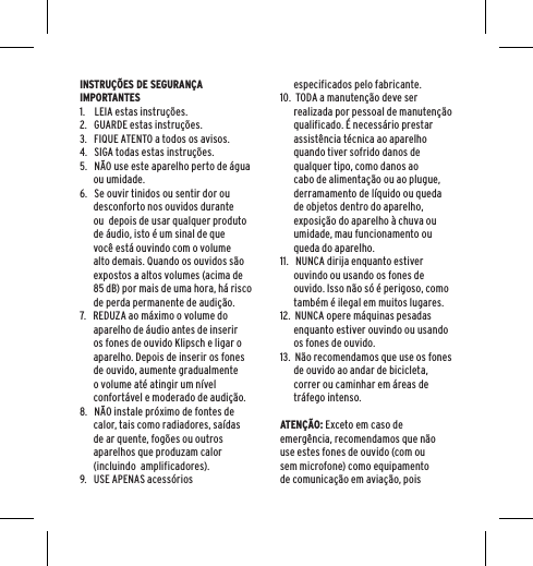 INSTRU&Ccedil;&Otilde;ES DE SEGURAN&Ccedil;A IMPORTANTES1.    LEIA estas instru&ccedil;&otilde;es.2.   GUARDE estas instru&ccedil;&otilde;es.3.   FIQUE ATENTO a todos os avisos.4.   SIGA todas estas instru&ccedil;&otilde;es.5.   N&Atilde;O use este aparelho perto de &aacute;gua ou umidade.6.   Se ouvir tinidos ou sentir dor ou desconforto nos ouvidos durante ou  depois de usar qualquer produto de &aacute;udio, isto &eacute; um sinal de que voc&ecirc; est&aacute; ouvindo com o volume alto demais. Quando os ouvidos s&atilde;o expostos a altos volumes (acima de 85 dB) por mais de uma hora, h&aacute; risco de perda permanente de audi&ccedil;&atilde;o.7.   REDUZA ao m&aacute;ximo o volume do aparelho de &aacute;udio antes de inserir os fones de ouvido Klipsch e ligar o aparelho. Depois de inserir os fones de ouvido, aumente gradualmente o volume at&eacute; atingir um n&iacute;vel confort&aacute;vel e moderado de audi&ccedil;&atilde;o.8.   N&Atilde;O instale pr&oacute;ximo de fontes de calor, tais como radiadores, sa&iacute;das de ar quente, fog&otilde;es ou outros aparelhos que produzam calor (incluindo  amplificadores).9.   USE APENAS acess&oacute;rios especificados pelo fabricante.10.  TODA a manuten&ccedil;&atilde;o deve ser realizada por pessoal de manuten&ccedil;&atilde;o qualificado. &Eacute; necess&aacute;rio prestar assist&ecirc;ncia t&eacute;cnica ao aparelho quando tiver sofrido danos de qualquer tipo, como danos ao cabo de alimenta&ccedil;&atilde;o ou ao plugue, derramamento de l&iacute;quido ou queda de objetos dentro do aparelho, exposi&ccedil;&atilde;o do aparelho &agrave; chuva ou umidade, mau funcionamento ou queda do aparelho.11.   NUNCA dirija enquanto estiver ouvindo ou usando os fones de ouvido. Isso n&atilde;o s&oacute; &eacute; perigoso, como tamb&eacute;m &eacute; ilegal em muitos lugares.12.  NUNCA opere m&aacute;quinas pesadas enquanto estiver ouvindo ou usando os fones de ouvido.13.  N&atilde;o recomendamos que use os fones de ouvido ao andar de bicicleta, correr ou caminhar em &aacute;reas de tr&aacute;fego intenso.ATEN&Ccedil;&Atilde;O: Exceto em caso de emerg&ecirc;ncia, recomendamos que n&atilde;o use estes fones de ouvido (com ou sem microfone) como equipamento de comunica&ccedil;&atilde;o em avia&ccedil;&atilde;o, pois 