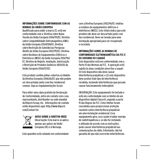 INFORMA&Ccedil;&Otilde;ES SOBRE CONFORMIDADE COM AS NORMAS DA UNI&Atilde;O EUROPEIAQualificado para exibir a marca CE; est&aacute; em conformidade com a: Diretiva sobre Baixa Tens&atilde;o da Uni&atilde;o Europeia 2006/95/EC; Diretiva sobre Compatibilidade Eletromagn&eacute;tica (EMC) da Uni&atilde;o Europeia 2004/108/EC; Diretiva sobre Restri&ccedil;&atilde;o de Subst&acirc;ncias Perigosas (RoHS) da Uni&atilde;o Europeia 2002/95/EC; Diretiva sobre Res&iacute;duos de Equipamentos El&eacute;tricos e Eletr&oacute;nicos (WEEE) da Uni&atilde;o Europeia 2002/96/EC; Diretiva de Registo, Avalia&ccedil;&atilde;o, Autoriza&ccedil;&atilde;o e Restri&ccedil;&atilde;o de Produtos Qu&iacute;micos (REACH) da Uni&atilde;o Europeia 2006/121/EC. Este produto cont&eacute;m pilhas cobertas no &acirc;mbito da Diretiva Europeia 2006/66/EC que n&atilde;o podem ser descartadas junto com lixo residencial comum. Siga as regulamenta&ccedil;&otilde;es locais.Para obter uma c&oacute;pia gratuita da Declara&ccedil;&atilde;o de Conformidade, entre em contato com o seu representante, distribuidor ou sede mundial da Klipsch Group, Inc.  Informa&ccedil;&otilde;es de contato est&atilde;o dispon&iacute;veis aqui: http://www.klipsch.com/Contact-UsAVISO SOBRE A DIRETIVA WEEEObserva&ccedil;&atilde;o: Esta marca se aplica apenas aos pa&iacute;ses da Uni&atilde;o Europeia (UE) e &agrave; Noruega.Este aparelho est&aacute; rotulado em conformidade com a Diretiva Europeia 2002/96/EC relativa a res&iacute;duos de equipamentos el&eacute;tricos e eletr&ocirc;nicos (WEEE). Este r&oacute;tulo indica que este produto n&atilde;o deve ser descartado junto com lixo residencial. Deve ser levado para uma instala&ccedil;&atilde;o apropriada para ser recuperado e reciclado. INFORMA&Ccedil;&Otilde;ES SOBRE AS NORMAS DE CONFORMIDADE ELETROMAGN&Eacute;TICA DA FCC E DO GOVERNO DO CANAD&Aacute;Este dispositivo est&aacute; em conformidade com a Parte 15 das Normas da FCC.  A opera&ccedil;&atilde;o est&aacute; sujeita &agrave;s duas condi&ccedil;&otilde;es descritas a seguir:(1) Este dispositivo n&atilde;o deve causar interfer&ecirc;ncia prejudicial, e (2) este dispositivo deve aceitar todo tipo de interfer&ecirc;ncia recebida, incluindo interfer&ecirc;ncias que possam causar funcionamento indesej&aacute;vel.OBSERVA&Ccedil;&Atilde;O: Este equipamento foi testado e est&aacute; em conformidade com os limites de um dispositivo digital Classe B, segundo a parte 15 das Regras da FCC. Estes limites foram concebidos para proporcionar prote&ccedil;&atilde;o razo&aacute;vel contra interfer&ecirc;ncia prejudicial em uma instala&ccedil;&atilde;o residencial. Esse equipamento gera, usa e pode irradiar energia de radiofrequ&ecirc;ncia e, se n&atilde;o for instalado e utilizado de acordo com as instru&ccedil;&otilde;es, pode causar interfer&ecirc;ncia prejudicial nas comunica&ccedil;&otilde;es de r&aacute;dio. Entretanto, n&atilde;o h&aacute; garantia de que n&atilde;o ocorrer&atilde;o interfer&ecirc;ncias 