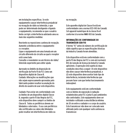 em instala&ccedil;&otilde;es espec&iacute;ficas. Se este equipamento causar interfer&ecirc;ncia prejudicial na recep&ccedil;&atilde;o de r&aacute;dio ou televis&atilde;o, o que pode ser determinado desligando e ligando o equipamento, recomenda-se que o usu&aacute;rio tente corrigir a interfer&ecirc;ncia adotando uma ou mais das seguintes medidas:Reoriente ou reposicione a antena de recep&ccedil;&atilde;o.Aumente a dist&acirc;ncia entre o equipamento e o receptor.Ligue o equipamento em uma tomada em um circuito diferente do circuito ao qual o receptor est&aacute; conectado.Consulte o revendedor ou um t&eacute;cnico de r&aacute;dio/televis&atilde;o experiente para obter ajuda.Aprovado no &acirc;mbito da disposi&ccedil;&atilde;o de verifica&ccedil;&atilde;o da Parte 15 da FCC como um dispositivo digital de Classe B.Cuidado: Altera&ccedil;&otilde;es ou modifica&ccedil;&otilde;es que n&atilde;o sejam expressamente aprovadas pelo fabricante podem resultar na anula&ccedil;&atilde;o do direito do usu&aacute;rio de usar este dispositivo.Cuidado: Para estar em conformidade com os limites de um dispositivo digital Classe B, segundo a parte 15 das Regras da FCC, este dispositivo deve cumprir os limites de Classe B.  Todos os perif&eacute;ricos devem ser blindados e aterrados.  O uso com perif&eacute;ricos n&atilde;o certificados ou cabos n&atilde;o blindados pode resultar em interfer&ecirc;ncia em r&aacute;dio ou na recep&ccedil;&atilde;o. Este aparelho digital de Classe B est&aacute; em conformidade com a norma ICES-003 do Canad&aacute;.Cet appareil num&eacute;rique de la classe B est conforme &agrave; la norme NMB-003 du Canada.INFORMA&Ccedil;&Otilde;ES DE CONFORMIDADE DO TRANSMISSOR SEM FIOO termo &ldquo;IC&rdquo; antes do n&uacute;mero de certifica&ccedil;&atilde;o de r&aacute;dio significa que as especifica&ccedil;&otilde;es t&eacute;cnicas da Industry Canada foram atendidas.Este dispositivo est&aacute; em conformidade com a parte 15 das Regras da FCC e com a(s) norma(s) RSS de isen&ccedil;&atilde;o de licen&ccedil;a da Industry Canada aplic&aacute;veis. A opera&ccedil;&atilde;o est&aacute; sujeita &agrave;s duas condi&ccedil;&otilde;es descritas a seguir: (1) este dispositivo n&atilde;o deve causar interfer&ecirc;ncia prejudicial, e (2) este dispositivo deve aceitar todo tipo de interfer&ecirc;ncia, incluindo interfer&ecirc;ncias que possam fazer com que tenha funcionamento indesej&aacute;vel.Este equipamento est&aacute; em conformidade com os limites de exposi&ccedil;&atilde;o &agrave; radia&ccedil;&atilde;o estabelecidos pela FCC e pela IC para ambientes n&atilde;o controlados. Este equipamento deve ser instalado e utilizado a uma dist&acirc;ncia m&iacute;nima de 20 cm entre o radiador e o corpo do usu&aacute;rio. Este transmissor n&atilde;o deve ser colocado nem utilizado junto com qualquer outra antena ou transmissor.