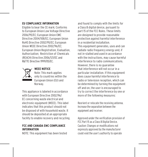 EU COMPLIANCE INFORMATIONEligible to bear the CE mark; Conforms to European Union Low Voltage Directive 2006/95/EC; European Union EMC Directive 2004/108/EC; European Union RoHS Directive 2002/95/EC; European Union WEEE Directive 2002/96/EC; European Union Registration, Evaluation, Authorization;   Restriction  of  Chemicals (REACH) Directive 2006/121/EC andR&amp;TTE Directive 1999/05/EC.   WEEE NOTICENote: This mark applies only to countries within the European Union (EU) and Norway.This appliance is labeled in accordance with European Directive 2002/96/EC concerning waste electrical and electronic equipment (WEEE). This label indicates that this product should not be disposed of with household waste. It should be deposited at an appropriate facility to enable recovery and recycling.FCC AND CANADA EMC COMPLIANCE INFORMATIONNOTE: This equipment has been tested and found to comply with the limits for a Class B digital device, pursuant to part 15 of the FCC Rules. These limits are designed to provide reasonable protection against harmful interference in a residential installation.  This equipment generates, uses and can radiate radio frequency energy and, if not in-stalled and used in accordance with the instructions, may cause harmful interference to radio communications. However, there is no guarantee that interference will not occur in a particular installation. If this equipment does cause harmful interference to radio or television reception, which can be determined by turning the equipment off and on, the user is encouraged to try to correct the interference by one or more of the following measures:Reorient or relocate the receiving antenna.Increase the separation between the equipment and receiver.Approved under the veriﬁcation provision of FCC Part 15 as a Class B Digital Device. Caution: Changes or modiﬁcations not expressly approved by the manufacturer could void the user&rsquo;s authority to operate 