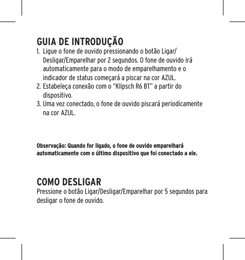 GUIA DE INTRODU&Ccedil;&Atilde;O1.  Ligue o fone de ouvido pressionando o bot&atilde;o Ligar/Desligar/Emparelhar por 2 segundos. O fone de ouvido ir&aacute; automaticamente para o modo de emparelhamento e o indicador de status come&ccedil;ar&aacute; a piscar na cor AZUL.2. Estabele&ccedil;a conex&atilde;o com o &ldquo;Klipsch R6 BT&rdquo; a partir do dispositivo.3. Uma vez conectado, o fone de ouvido piscar&aacute; periodicamente na cor AZUL.Observa&ccedil;&atilde;o: Quando for ligado, o fone de ouvido emparelhar&aacute; automaticamente com o &uacute;ltimo dispositivo que foi conectado a ele.COMO DESLIGARPressione o bot&atilde;o Ligar/Desligar/Emparelhar por 5 segundos para desligar o fone de ouvido.