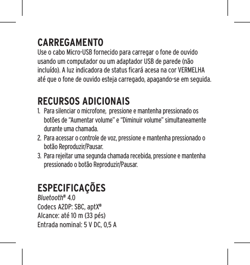 CARREGAMENTOUse o cabo Micro-USB fornecido para carregar o fone de ouvido usando um computador ou um adaptador USB de parede (n&atilde;o inclu&iacute;do). A luz indicadora de status ﬁcar&aacute; acesa na cor VERMELHA at&eacute; que o fone de ouvido esteja carregado, apagando-se em seguida.RECURSOS ADICIONAIS1.  Para silenciar o microfone,  pressione e mantenha pressionado os bot&otilde;es de &ldquo;Aumentar volume&rdquo; e &ldquo;Diminuir volume&rdquo; simultaneamente durante uma chamada.2.  Para acessar o controle de voz, pressione e mantenha pressionado o bot&atilde;o Reproduzir/Pausar.3.  Para rejeitar uma segunda chamada recebida, pressione e mantenha pressionado o bot&atilde;o Reproduzir/Pausar.ESPECIFICA&Ccedil;&Otilde;ES Bluetooth&reg; 4.0 Codecs A2DP: SBC, aptX&reg; Alcance: at&eacute; 10 m (33 p&eacute;s) Entrada nominal: 5 V DC, 0,5 A