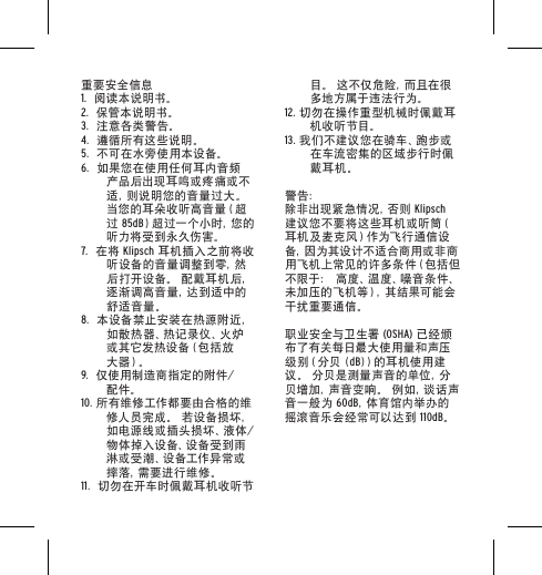 重要安全信息1.  阅读本说明书。2.  保管本说明书。3.  注意各类警告。4.  遵循所有这些说明。5.  不可在水旁使用本设备。6.  如果您在使用任何耳内音频产品后出现耳鸣或疼痛或不适 ，则 说 明 您 的 音 量 过 大 。  当您的耳朵收听高音量（超过 85dB）超过一个小时，您的听力将受到永久伤害。7.  在将 Klipsch 耳机插入之前将收听设备的音量调整到零，然后打开设备。 配戴耳机后，逐 渐 调 高 音 量 ，达 到 适 中 的舒适音量。8.  本设备禁止安装在热源附近，如 散 热 器 、热 记 录 仪 、火 炉或 其 它 发 热 设 备（包 括 放大 器）。9.  仅使用制造商指定的附件/配件。10. 所有维修工作都要由合格的维修人员完成。 若设备损坏，如 电 源 线 或 插 头 损 坏 、液 体 /物体掉入设备、设备受到雨淋或受潮、设备工作异常或摔 落 ，需 要 进 行 维 修 。11.  切勿在开车时佩戴耳机收听节目。 这不仅危险，而且在很多地方属于违法行为。12. 切勿在操作重型机械时佩戴耳机收听节目。13. 我们不建议您在骑车、跑步或在车流密集的区域步行时佩戴耳机。警告：除 非 出 现 紧 急 情 况 ，否 则  Klipsch 建议您不要将这些耳机或听筒（耳 机 及 麦 克 风 ）作 为 飞 行 通 信 设备 ，因 为 其 设 计 不 适 合 商 用 或 非 商用飞机上常见的许多条件（包括但不限于： 高度、温度、噪音条件、未加压的飞机等），其结果可能会干扰重要通信。职业安全与卫生署 (OSHA) 已经颁布了有关每日最大使用量和声压级别（分贝 (dB)）的 耳 机 使 用 建议。 分贝是测量声音的单位，分贝增加，声音变响。 例如，谈话声音一般为 60dB，体 育 馆 内 举 办 的摇滚音乐会经常可以达到 110dB。