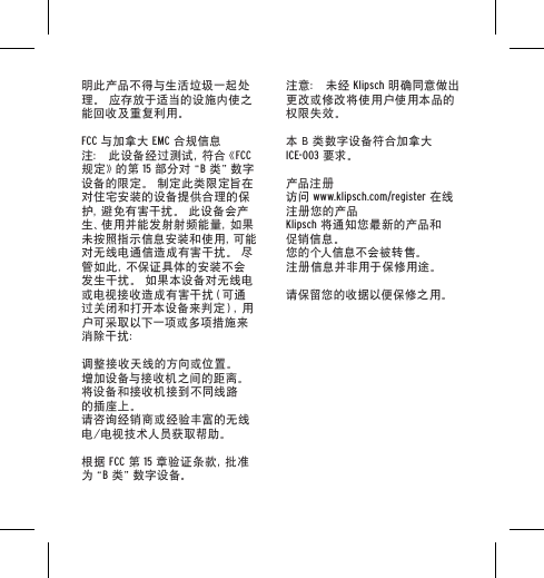 明此产品不得与生活垃圾一起处理。 应存放于适当的设施内使之能回收及重复利用。FCC 与加拿大 EMC 合规信息注： 此设备经过测试，符合《FCC 规 定 》的 第  15 部 分 对&ldquo; B 类 &rdquo;数 字设备的限定。 制定此类限定旨在对住宅安装的设备提供合理的保护，避免有害干扰。 此设备会产生、使用并能发射射频能量，如果未 按 照 指 示 信 息 安 装 和 使 用 ，可 能对无线电通信造成有害干扰。 尽管 如 此 ，不 保 证 具 体 的 安 装 不 会发生干扰。 如果本设备对无线电或 电 视 接 收 造 成 有 害 干 扰（ 可 通过关闭和打开本设备来判定），用户可采取以下一项或多项措施来消除干扰：调整接收天线的方向或位置。增加设备与接收机之间的距离。将设备和接收机接到不同线路的插座上。请咨询经销商或经验丰富的无线电/电视技术人员获取帮助。根据 FCC 第 15 章 验 证 条 款 ，批 准为&ldquo; B 类 &rdquo;数 字 设 备 。注意： 未经 Klipsch 明确同意做出更改或修改将使用户使用本品的权限失效。本 B 类数字设备符合加拿大 ICE-003 要求。产品注册访问 www.klipsch.com/register 在线注册您的产品Klipsch 将通知您最新的产品和促销信息。您的个人信息不会被转售。注册信息并非用于保修用途。请保留您的收据以便保修之用。