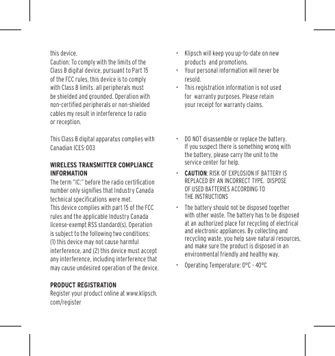 this device. Caution: To comply with the limits of the Class B digital device, pursuant to Part 15 of the FCC rules, this device is to comply with Class B limits. all peripherals must be shielded and grounded. Operation with non-certiﬁed peripherals or non-shielded cables my result in interference to radio or reception. This Class B digital apparatus complies with Canadian ICES-003 WIRELESS TRANSMITTER COMPLIANCE INFORMATIONThe term &ldquo;IC:&rdquo; before the radio certiﬁcation number only signiﬁes that Industry Canada technical speciﬁcations were met. This device complies with part 15 of the FCC rules and the applicable Industry Canada license-exempt RSS standard(s). Operation is subject to the following two conditions: (1) this device may not cause harmful interference, and (2) this device must accept any interference, including interference that may cause undesired operation of the device. PRODUCT REGISTRATION Register your product online at www.klipsch.com/register &bull;  Klipsch will keep you up-to-date on new products  and promotions.  &bull;  Your personal information will never be resold.  &bull;  This&bull;  registration information is not used forDO NOT disassemble or replace the battery.If you suspect there is something wrong withthe battery, please carry the unit to the service center for help.&bull; &bull;  The battery should not be disposed together with other waste. The battery has to be disposed at an authorized place for recycling of electrical and electronic appliances. By collecting and recycling waste, you help save natural resources, and make sure the product is disposed in an environmental friendly and healthy way.&bull;  Operating Temperature: 0&deg;C - 40&deg;C  warranty purposes. Please retain your receipt for warranty claims. CAUTION: RISK OF EXPLOSION IF BATTERY IS REPLACED BY AN INCORRECT TYPE.  DISPOSE OF USED BATTERIES ACCORDING TO THE INSTRUCTIONS
