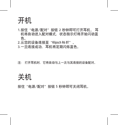 开机1. 按住&ldquo;电源/配对&rdquo;按钮 2 秒钟即可打开耳机。 耳机将自动进入配对模式，状态指示灯将开始闪动蓝色。2. 从您的设备连接至&ldquo;Klipsch R6 BT&rdquo;。3. 一旦连接成功，耳机将定期闪烁蓝色。注： 打开耳机时，它将自动与上一次与其连接的设备配对。关机按住&ldquo;电源/配对&rdquo;按钮 5 秒钟即可关闭耳机。