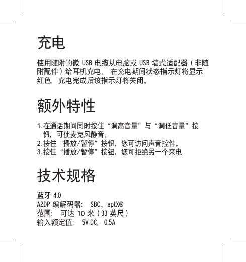 充电使用随附的微 USB 电缆从电脑或 USB 墙式适配器（非随附配件）给耳机充电。 在充电期间状态指示灯将显示红色，充电完成后该指示灯将关闭。额外特性1. 在通话期间同时按住&ldquo;调高音量&rdquo;与&ldquo;调低音量&rdquo;按钮，可使麦克风静音。2. 按住&ldquo;播放/暂停&rdquo;按钮，您可访问声音控件。3. 按住&ldquo;播放/暂停&rdquo;按钮，您可拒绝另一个来电技术规格 蓝牙 4.0 A2DP 编解码器： SBC、aptX&reg; 范围： 可达 10 米（33 英尺）输入额定值： 5V DC，0.5A