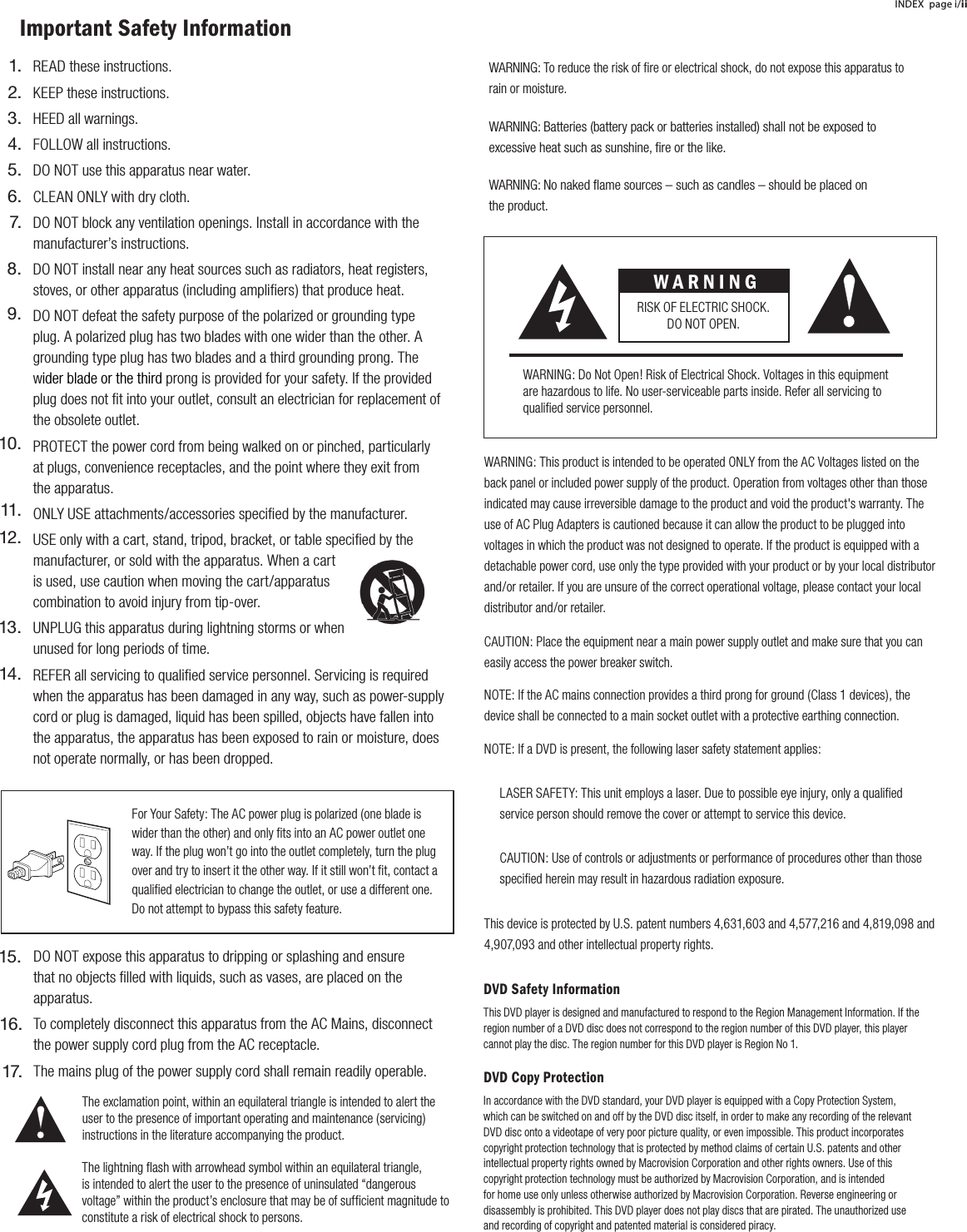 WARNING: This product is intended to be operated ONLY from the AC Voltages listed on the back panel or included power supply of the product. Operation from voltages other than those indicated may cause irreversible damage to the product and void the product's warranty. The use of AC Plug Adapters is cautioned because it can allow the product to be plugged into voltages in which the product was not designed to operate. If the product is equipped with a detachable power cord, use only the type provided with your product or by your local distributor and/or retailer. If you are unsure of the correct operational voltage, please contact your local distributor and/or retailer.CAUTION: Place the equipment near a main power supply outlet and make sure that you can easily access the power breaker switch.NOTE: If the AC mains connection provides a third prong for ground (Class 1 devices), the device shall be connected to a main socket outlet with a protective earthing connection.NOTE: If a DVD is present, the following laser safety statement applies:LASER SAFETY: This unit employs a laser. Due to possible eye injury, only a qualified service person should remove the cover or attempt to service this device.CAUTION: Use of controls or adjustments or performance of procedures other than those specified herein may result in hazardous radiation exposure.This device is protected by U.S. patent numbers 4,631,603 and 4,577,216 and 4,819,098 and 4,907,093 and other intellectual property rights.DVD Safety InformationThis DVD player is designed and manufactured to respond to the Region Management Information. If the region number of a DVD disc does not correspond to the region number of this DVD player, this player cannot play the disc. The region number for this DVD player is Region No 1.DVD Copy ProtectionIn accordance with the DVD standard, your DVD player is equipped with a Copy Protection System, which can be switched on and off by the DVD disc itself, in order to make any recording of the relevant DVD disc onto a videotape of very poor picture quality, or even impossible. This product incorporates copyright protection technology that is protected by method claims of certain U.S. patents and other intellectual property rights owned by Macrovision Corporation and other rights owners. Use of this copyright protection technology must be authorized by Macrovision Corporation, and is intended for home use only unless otherwise authorized by Macrovision Corporation. Reverse engineering or disassembly is prohibited. This DVD player does not play discs that are pirated. The unauthorized use and recording of copyright and patented material is considered piracy.INDEX page i/iiImportant Safety InformationFor Your Safety: The AC power plug is polarized (one blade is wider than the other) and only fits into an AC power outlet one way. If the plug won&rsquo;t go into the outlet completely, turn the plug over and try to insert it the other way. If it still won&rsquo;t fit, contact a qualified electrician to change the outlet, or use a different one. Do not attempt to bypass this safety feature.W A R N I N GRISK OF ELECTRIC SHOCK. DO NOT OPEN.WARNING: Do Not Open! Risk of Electrical Shock. Voltages in this equipment are hazardous to life. No user-serviceable parts inside. Refer all servicing to qualified service personnel.  The exclamation point, within an equilateral triangle is intended to alert the user to the presence of important operating and maintenance (servicing) instructions in the literature accompanying the product.The lightning flash with arrowhead symbol within an equilateral triangle, is intended to alert the user to the presence of uninsulated &ldquo;dangerous voltage&rdquo; within the product&rsquo;s enclosure that may be of sufficient magnitude to constitute a risk of electrical shock to persons.WARNING: To reduce the risk of fire or electrical shock, do not expose this apparatus to rain or moisture. WARNING: Batteries (battery pack or batteries installed) shall not be exposed toexcessive heat such as sunshine, ﬁre or the like. WARNING: No naked ﬂame sources &ndash; such as candles &ndash; should be placed on the product.READ these instructions.KEEP these instructions.HEED all warnings.FOLLOW all instructions.DO NOT use this apparatus near water.CLEAN ONLY with dry cloth.DO NOT block any ventilation openings. Install in accordance with the manufacturer&rsquo;s instructions.DO NOT install near any heat sources such as radiators, heat registers, stoves, or other apparatus (including ampliﬁers) that produce heat.DO NOT defeat the safety purpose of the polarized or grounding type plug. A polarized plug has two blades with one wider than the other. A grounding type plug has two blades and a third grounding prong. The wider blade or the third prong is provided for your safety. If the provided plug does not ﬁt into your outlet, consult an electrician for replacement of the obsolete outlet.PROTECT the power cord from being walked on or pinched, particularly at plugs, convenience receptacles, and the point where they exit from           the apparatus.ONLY USE attachments/accessories speciﬁed by the manufacturer.USE only with a cart, stand, tripod, bracket, or table speciﬁed by the manufacturer, or sold with the apparatus. When a cart is used, use caution when moving the cart/apparatus combination to avoid injury from tip-over.UNPLUG this apparatus during lightning storms or when unused for long periods of time.REFER all servicing to qualiﬁed service personnel. Servicing is required when the apparatus has been damaged in any way, such as power-supply cord or plug is damaged, liquid has been spilled, objects have fallen into the apparatus, the apparatus has been exposed to rain or moisture, does not operate normally, or has been dropped.1.2.3.4.5.6.7.8.9.10.11.12.13.14.DO NOT expose this apparatus to dripping or splashing and ensure that no objects ﬁlled with liquids, such as vases, are placed on the apparatus.To completely disconnect this apparatus from the AC Mains, disconnect the power supply cord plug from the AC receptacle.The mains plug of the power supply cord shall remain readily operable.15.16.17.