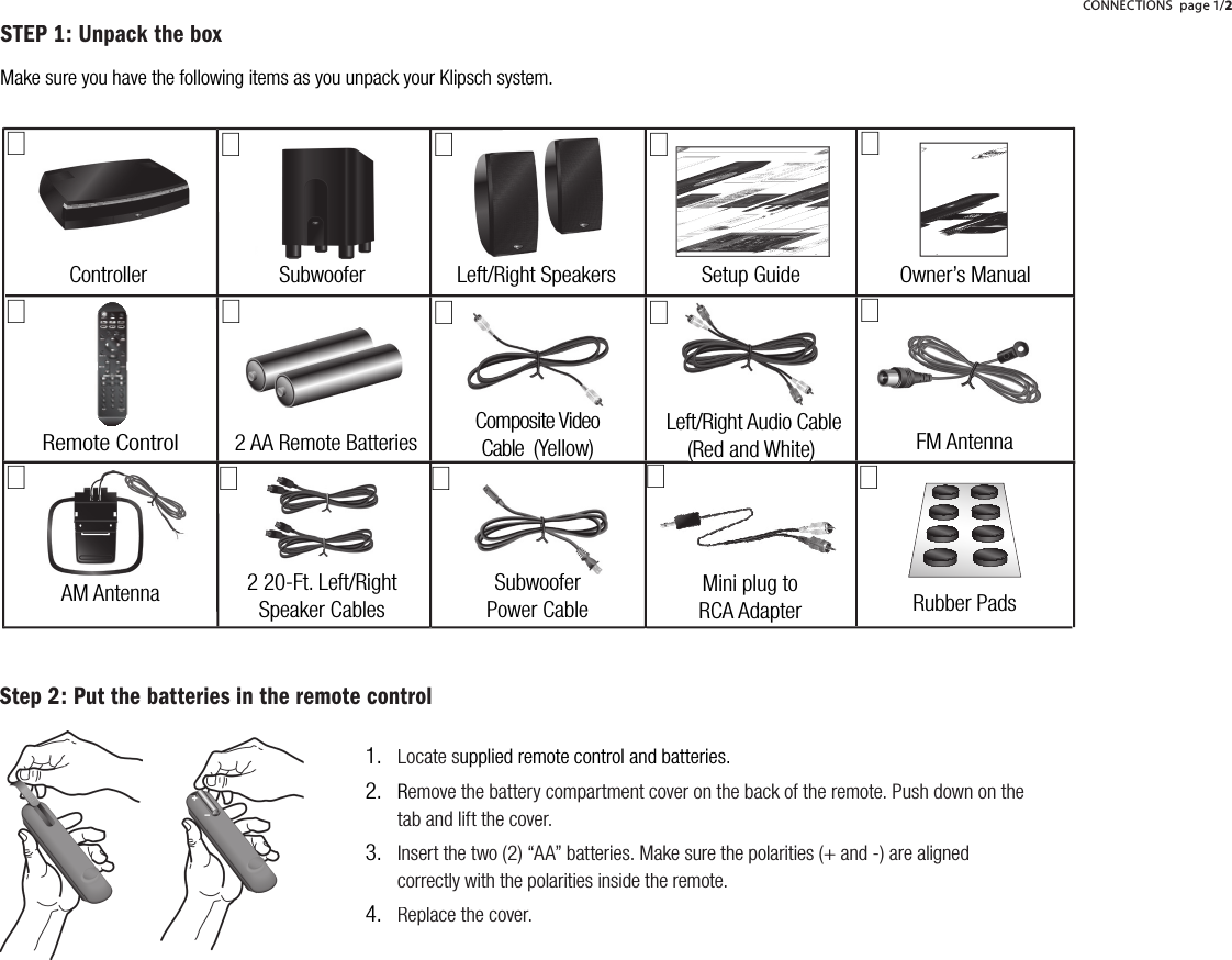 Step 2: Put the batteries in the remote controlSubwoofer Left/Right SpeakersControllerRemote Control 2 AA Remote BatteriesSetup GuideComposite VideoCable  (Yellow) Left/Right Audio Cable (Red and White) FM Antenna AM Antenna 000000 0000000    SOURCE         PRESETS          PLAY       OPEN/CLOSEOwner&rsquo;s Manual(Red and White)02 20-Ft. Left/RightSpeaker CablesSubwooferPower Cable Rubber Pads0VolumeChannelInput SurroundModeDVDMenuSeek / TrackExit1 2 34 5 67 8 90STEP 1: Unpack the boxMake sure you have the following items as you unpack your Klipsch system.Mini plug toRCA AdapterCONNECTIONSpage 1/2Locate supplied remote control and batteries.Remove the battery compartment cover on the back of the remote. Push down on the tab and lift the cover.Insert the two (2) &ldquo;AA&rdquo; batteries. Make sure the polarities (+ and -) are aligned correctly with the polarities inside the remote.Replace the cover.1.2.3.4.