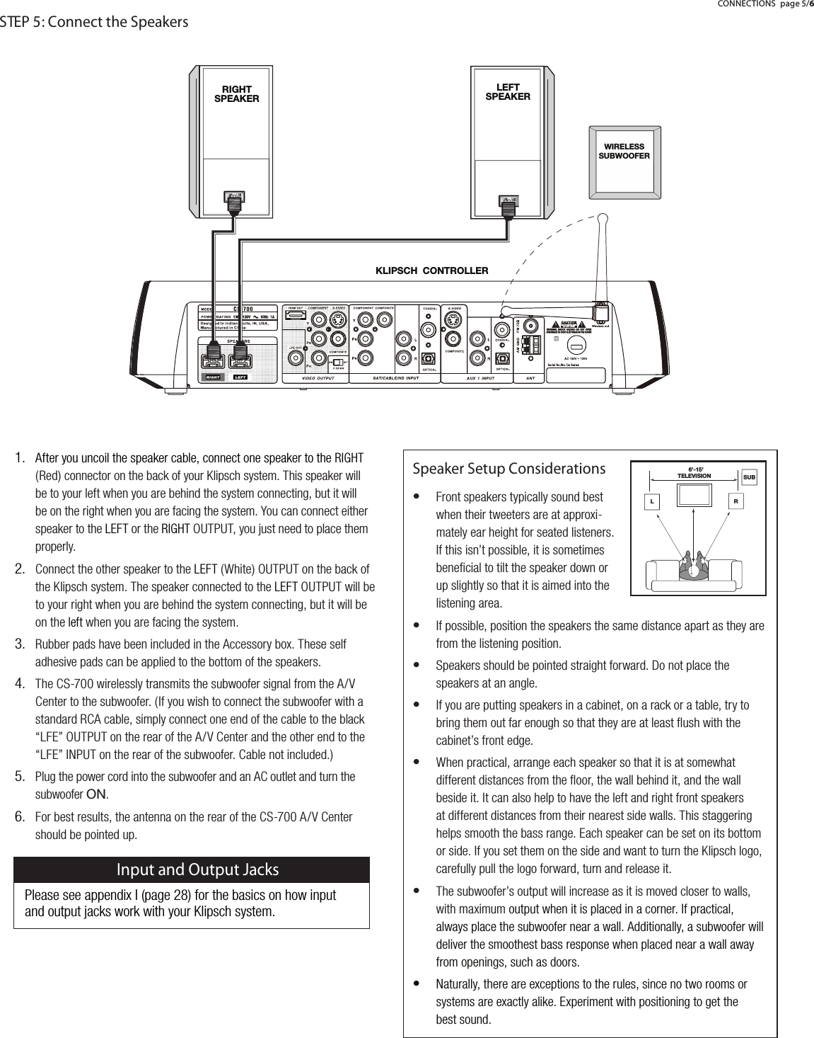 Speaker Setup ConsiderationsFront speakers typically sound bestwhen their tweeters are at approxi-mately ear height for seated listeners.If this isn&rsquo;t possible, it is sometimesbeneﬁcial to tilt the speaker down orup slightly so that it is aimed into thelistening area.If possible, position the speakers the same distance apart as they arefrom the listening position.Speakers should be pointed straight forward. Do not place thespeakers at an angle.If you are putting speakers in a cabinet, on a rack or a table, try tobring them out far enough so that they are at least ﬂush with thecabinet&rsquo;s front edge.When practical, arrange each speaker so that it is at somewhatdifferent distances from the ﬂoor, the wall behind it, and the wallbeside it. It can also help to have the left and right front speakersat different distances from their nearest side walls. This staggeringhelps smooth the bass range. Each speaker can be set on its bottomor side. If you set them on the side and want to turn the Klipsch logo,carefully pull the logo forward, turn and release it.The subwoofer&rsquo;s output will increase as it is moved closer to walls,with maximum output when it is placed in a corner. If practical,always place the subwoofer near a wall. Additionally, a subwoofer willdeliver the smoothest bass response when placed near a wall awayfrom openings, such as doors.Naturally, there are exceptions to the rules, since no two rooms orsystems are exactly alike. Experiment with positioning to get thebest sound.&bull;&bull;&bull;&bull;&bull;&bull;&bull;After you uncoil the speaker cable, connect one speaker to theRIGHT(Red) connector on the back of your Klipsch system. This speaker willbe to your left when you are behind the system connecting, but it willbe on the right when you are facing the system. You can connect eitherspeaker to theLEFTor theRIGHTOUTPUT, you just need to place themproperly.Connect the other speaker to theLEFT(White) OUTPUT on the back ofthe Klipsch system. The speaker connected to theLEFTOUTPUT will beto your right when you are behind the system connecting, but it will beon theleftwhen you are facing the system.Rubber pads have been included in the Accessory box. These selfadhesive pads can be applied to the bottom of the speakers.The CS-700 wirelessly transmits the subwoofer signal from the A/VCenter to the subwoofer. (If you wish to connect the subwoofer with a standard RCA cable, simply connect one end of the cable to the black&ldquo;LFE&rdquo; OUTPUT on the rear of the A/V Center and the other end to the&ldquo;LFE&rdquo; INPUT on the rear of the subwoofer. Cable not included.)Plug the power cord into the subwoofer and an AC outlet and turn thesubwoofer 65.For best results, the antenna on the rear of the CS-700 A/V Centershould be pointed up.1.2.3.4.5.6.STEP 5: Connect the Speakers2307:*/*65;9633,990./;:7,(2,93,-;:7,(2,9>09,3,:::<)>66-,993;,3,=0:065 :<)CONNECTIONS page 5/6Please see appendix I (page 28) for the basics on how input and output jacks work with your Klipsch system.Input and Output Jacks
