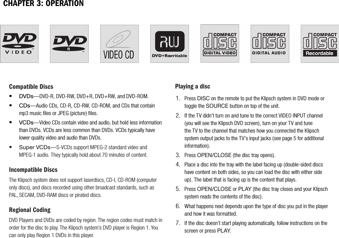 Compatible DiscsDVDs&mdash;DVD-R, DVD-RW, DVD+R, DVD+RW, and DVD-ROM.CDs&mdash;Audio CDs, CD-R, CD-RW, CD-ROM, and CDs that contain mp3 music ﬁles or JPEG (picture) ﬁles.VCDs&mdash;Video CDs contain video and audio, but hold less information than DVDs. VCDs are less common than DVDs. VCDs typically have lower quality video and audio than DVDs.Super VCDs&mdash;S-VCDs support MPEG-2 standard video and MPEG-1 audio. They typically hold about 70 minutes of content.Incompatible DiscsThe Klipsch system does not support laserdiscs, CD-I, CD-ROM (computer only discs), and discs recorded using other broadcast standards, such as PAL, SECAM, DVD-RAM discs or pirated discs.Regional CodingDVD Players and DVDs are coded by region. The region codes must match in order for the disc to play. The Klipsch system&rsquo;s DVD player is Region 1. You can only play Region 1 DVDs in this player.&bull;&bull;&bull;&bull;CHAPTER 3: OPERATIONPlaying a discPress DISCon the remote to put the Klipsch system in DVD mode or toggle the SOURCE button on top of the unit. If the TV didn&rsquo;t turn on and tune to the correct VIDEO INPUT channel (you will see the Klipsch DVD screen), turn on your TV and tune the TV to the channel that matches how you connected the Klipsch system output jacks to the TV&rsquo;s input jacks (see page 5 for additional information).Press OPEN/CLOSE (the disc tray opens).Place a disc into the tray with the label facing up (double-sided discs have content on both sides, so you can load the disc with either side up). The label that is facing up is the content that plays.Press OPEN/CLOSE or PLAY (the disc tray closes and your Klipsch system reads the contents of the disc).What happens next depends upon the type of disc you put in the player and how it was formatted.If the disc doesn&rsquo;t start playing automatically, follow instructions on the screen or press PLAY.1.2.3.4.5.6.7.