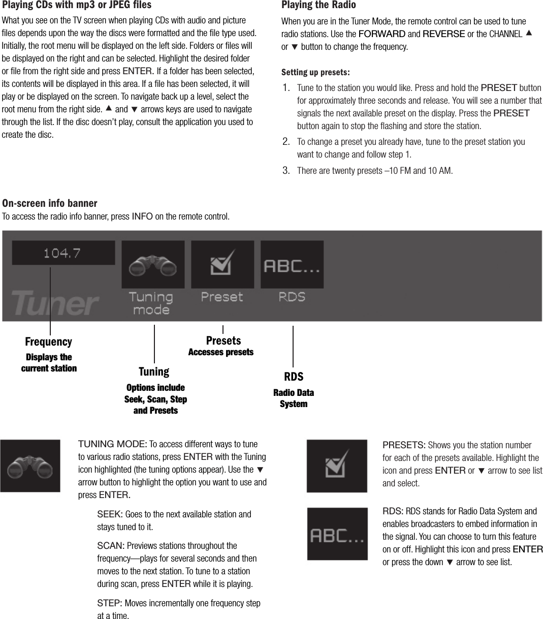 Playing CDs with mp3 or JPEG filesFrequencyTuningPresetsRDSDisplays the current stationOptions include Seek, Scan, Step and PresetsAccesses presetsRadio Data SystemTUNING MODE: To access different ways to tune to various radio stations, press ENTER with the Tuning icon highlighted (the tuning options appear). Use the &Ccedil;arrow button to highlight the option you want to use and pressENTER.   SEEK: Goes to the next available station and stays tuned to it.   SCAN: Previews stations throughout the frequency&mdash;plays for several seconds and then moves to the next station. To tune to a station during scan, press ENTER while it is playing.STEP:Moves incrementally one frequency step at a time.Playing the RadioWhen you are in the Tuner Mode, the remote control can be used to tune radio stations. Use the FORWARD and REVERSE or the CHANNEL &Aring;or&Ccedil; button to change the frequency.   Setting up presets:Tune to the station you would like. Press and hold the PRESET button for approximately three seconds and release. You will see a number that signals the next available preset on the display. Press the PRESETbutton again to stop the ﬂashing and store the station. To change a preset you already have, tune to the preset station you want to change and follow step 1.There are twenty presets &ndash;10 FM and 10 AM.1.2.3.What you see on the TV screen when playing CDs with audio and picture ﬁles depends upon the way the discs were formatted and the ﬁle type used. Initially, the root menu will be displayed on the left side. Folders or ﬁles will be displayed on the right and can be selected. Highlight the desired folder or ﬁle from the right side and press ENTER. If a folder has been selected, its contents will be displayed in this area. If a ﬁle has been selected, it will play or be displayed on the screen. To navigate back up a level, select the root menu from the right side. &Aring; and &Ccedil; arrows keys are used to navigate through the list. If the disc doesn&rsquo;t play, consult the application you used to create the disc.PRESETS: Shows you the station number for each of the presets available. Highlight the icon and press ENTER or &Ccedil; arrow to see list and select.RDS: RDS stands for Radio Data System and enables broadcasters to embed information in the signal. You can choose to turn this feature on or off. Highlight this icon and press ENTERor press the down &Ccedil; arrow to see list.On-screen info bannerTo access the radio info banner, press INFO on the remote control.