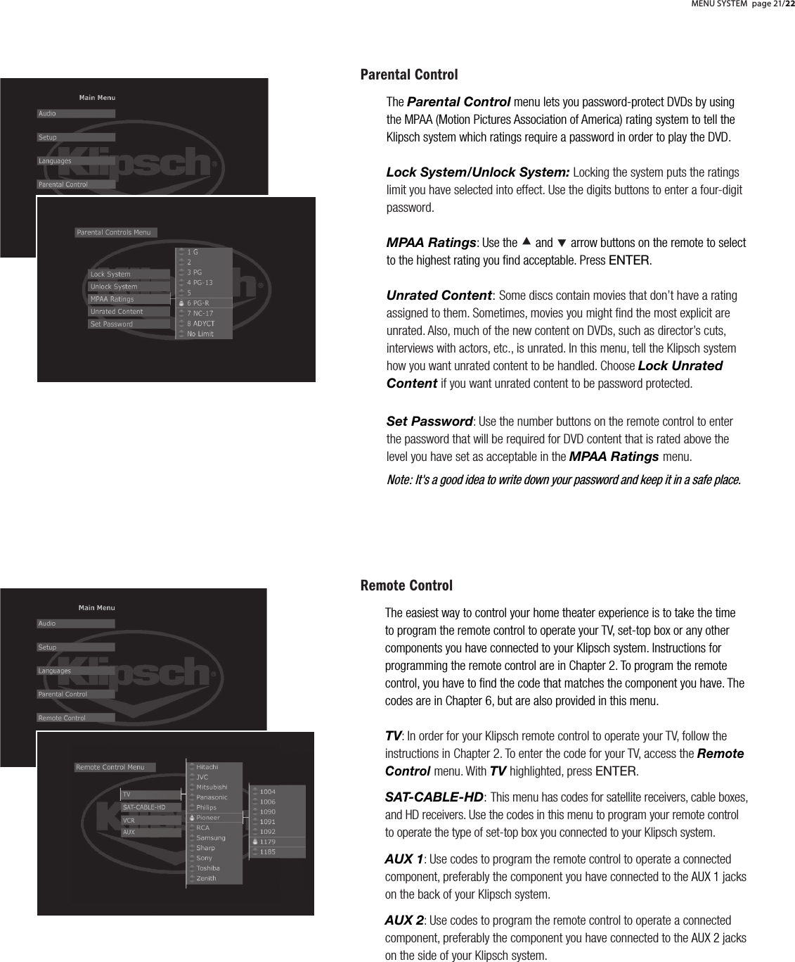 Parental ControlThe Parental Control menu lets you password-protect DVDs by using the MPAA (Motion Pictures Association of America) rating system to tell the Klipsch system which ratings require a password in order to play the DVD. Lock System/Unlock System: Locking the system puts the ratings limit you have selected into effect. Use the digits buttons to enter a four-digit password.MPAA Ratings: Use the &Aring; and &Ccedil; arrow buttons on the remote to select to the highest rating you ﬁnd acceptable. Press ENTER.Unrated Content:Some discs contain movies that don&rsquo;t have a rating assigned to them. Sometimes, movies you might ﬁnd the most explicit are unrated. Also, much of the new content on DVDs, such as director&rsquo;s cuts, interviews with actors, etc., is unrated. In this menu, tell the Klipsch system how you want unrated content to be handled. Choose Lock Unrated Content if you want unrated content to be password protected.Set Password: Use the number buttons on the remote control to enter the password that will be required for DVD content that is rated above the level you have set as acceptable in the MPAA Ratings menu.Remote ControlThe easiest way to control your home theater experience is to take the time to program the remote control to operate your TV, set-top box or any other components you have connected to your Klipsch system. Instructions for programming the remote control are in Chapter 2. To program the remote control, you have to ﬁnd the code that matches the component you have. The codes are in Chapter 6, but are also provided in this menu.TV: In order for your Klipsch remote control to operate your TV, follow the instructions in Chapter 2. To enter the code for your TV, access the Remote Control menu. With TV highlighted, press ENTER. SAT-CABLE-HD:This menu has codes for satellite receivers, cable boxes, and HD receivers. Use the codes in this menu to program your remote control to operate the type of set-top box you connected to your Klipsch system.AUX 1: Use codes to program the remote control to operate a connected component, preferably the component you have connected to the AUX 1 jacks on the back of your Klipsch system.AUX 2: Use codes to program the remote control to operate a connected component, preferably the component you have connected to the AUX 2 jacks on the side of your Klipsch system.MENU SYSTEM page 21/22Note: It's a good idea to write down your password and keep it in a safe place.