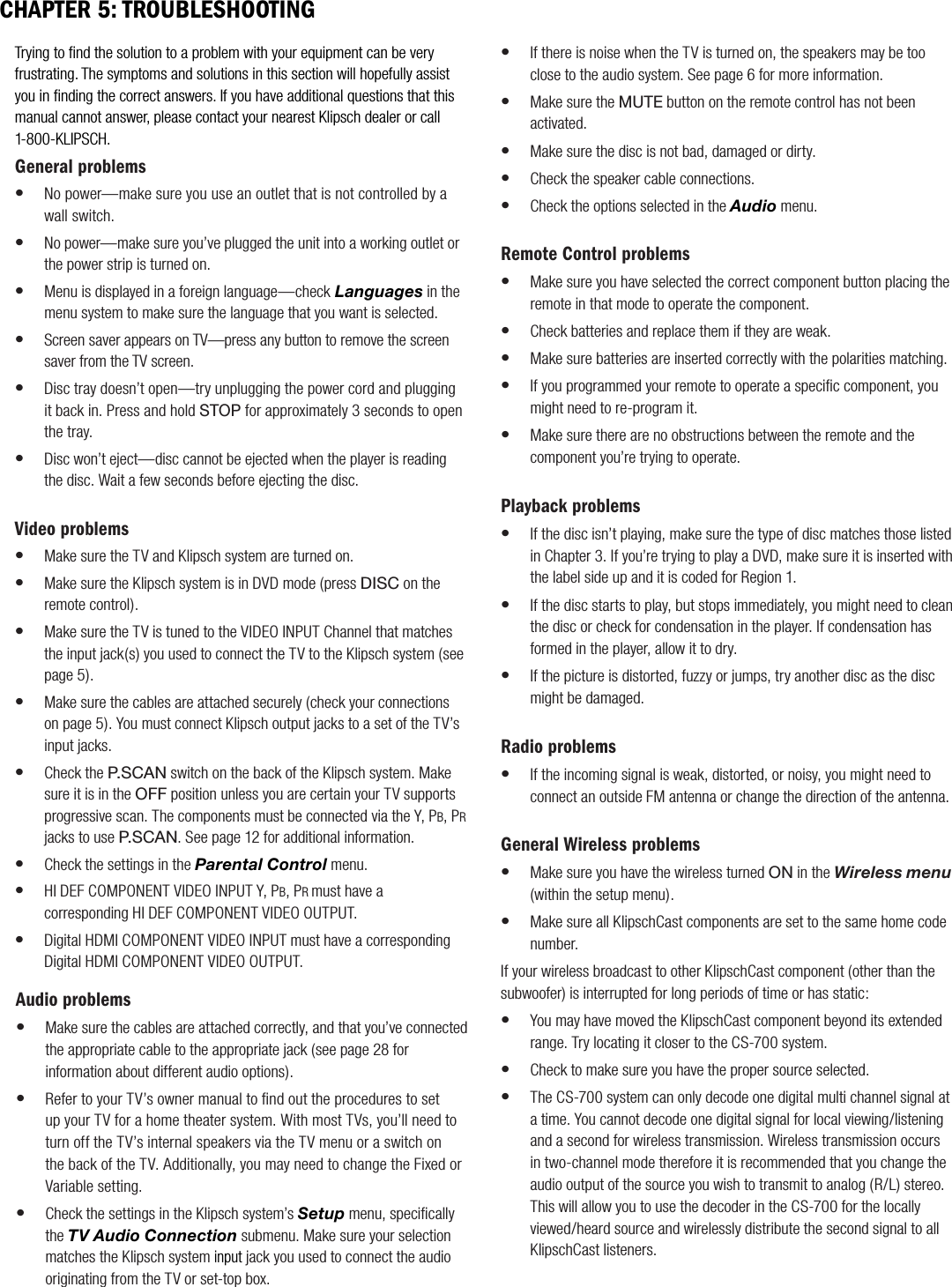 Trying to ﬁnd the solution to a problem with your equipment can be very frustrating. The symptoms and solutions in this section will hopefully assist you in ﬁnding the correct answers. If you have additional questions that this manual cannot answer, please contact your nearest Klipsch dealer or call 1-800-KLIPSCH. General problemsNo power&mdash;make sure you use an outlet that is not controlled by a wall switch.No power&mdash;make sure you&rsquo;ve plugged the unit into a working outlet or the power strip is turned on.Menu is displayed in a foreign language&mdash;check Languages in the menu system to make sure the language that you want is selected.Screen saver appears on TV&mdash;press any button to remove the screen saver from the TV screen.Disc tray doesn&rsquo;t open&mdash;try unplugging the power cord and plugging it back in. Press and hold STOP for approximately 3 seconds to open the tray.Disc won&rsquo;t eject&mdash;disc cannot be ejected when the player is reading the disc. Wait a few seconds before ejecting the disc.Video problemsMake sure the TV and Klipsch system are turned on.Make sure the Klipsch system is in DVD mode (press DISC on the remote control).Make sure the TV is tuned to the VIDEO INPUT Channel that matches the input jack(s) you used to connect the TV to the Klipsch system (see page 5).Make sure the cables are attached securely (check your connections on page 5). You must connect Klipsch output jacks to a set of the TV&rsquo;s input jacks.Check the P.SCAN switch on the back of the Klipsch system. Make sure it is in the OFF position unless you are certain your TV supports progressive scan. The components must be connected via the Y, PB, PRjacks to use P.SCAN. See page 12 for additional information.Check the settings in the Parental Control menu.HI DEF COMPONENT VIDEO INPUT Y, PB, PRmust have a corresponding HI DEF COMPONENT VIDEO OUTPUT.Digital HDMI COMPONENT VIDEO INPUT must have a corresponding Digital HDMI COMPONENT VIDEO OUTPUT.&bull;&bull;&bull;&bull;&bull;&bull;&bull;&bull;&bull;&bull;&bull;&bull;&bull;&bull;CHAPTER 5: TROUBLESHOOTINGAudio problemsMake sure the cables are attached correctly, and that you&rsquo;ve connected the appropriate cable to the appropriate jack (see page 28 for information about different audio options).Refer to your TV&rsquo;s owner manual to ﬁnd out the procedures to set up your TV for a home theater system. With most TVs, you&rsquo;ll need to turn off the TV&rsquo;s internal speakers via the TV menu or a switch on the back of the TV. Additionally, you may need to change the Fixed or Variable setting.Check the settings in the Klipsch system&rsquo;s Setup menu, speciﬁcally the TV Audio Connection submenu. Make sure your selection matches the Klipsch system input jack you used to connect the audio originating from the TV or set-top box.&bull;&bull;&bull;If there is noise when the TV is turned on, the speakers may be too close to the audio system. See page 6 for more information.Make sure the MUTE button on the remote control has not been activated.Make sure the disc is not bad, damaged or dirty.Check the speaker cable connections.Check the options selected in the Audio menu.Remote Control problemsMake sure you have selected the correct component button placing the remote in that mode to operate the component.Check batteries and replace them if they are weak.Make sure batteries are inserted correctly with the polarities matching.If you programmed your remote to operate a speciﬁc component, you might need to re-program it.Make sure there are no obstructions between the remote and the component you&rsquo;re trying to operate.Playback problemsIf the disc isn&rsquo;t playing, make sure the type of disc matches those listed in Chapter 3. If you&rsquo;re trying to play a DVD, make sure it is inserted with the label side up and it is coded for Region 1.If the disc starts to play, but stops immediately, you might need to clean the disc or check for condensation in the player. If condensation has formed in the player, allow it to dry.If the picture is distorted, fuzzy or jumps, try another disc as the disc might be damaged.    Radio problemsIf the incoming signal is weak, distorted, or noisy, you might need to connect an outside FM antenna or change the direction of the antenna.General Wireless problemsMake sure you have the wireless turned ON in the Wireless menu       (within the setup menu).Make sure all KlipschCast components are set to the same home code number.If your wireless broadcast to other KlipschCast component (other than the subwoofer) is interrupted for long periods of time or has static:You may have moved the KlipschCast component beyond its extended range. Try locating it closer to the CS-700 system.Check to make sure you have the proper source selected.The CS-700 system can only decode one digital multi channel signal at a time. You cannot decode one digital signal for local viewing/listening and a second for wireless transmission. Wireless transmission occurs in two-channel mode therefore it is recommended that you change the audio output of the source you wish to transmit to analog (R/L) stereo. This will allow you to use the decoder in the CS-700 for the locally viewed/heard source and wirelessly distribute the second signal to all KlipschCast listeners.&bull;&bull;&bull;&bull;&bull;&bull;&bull;&bull;&bull;&bull;&bull;&bull;&bull;&bull;&bull;&bull;&bull;&bull;&bull;