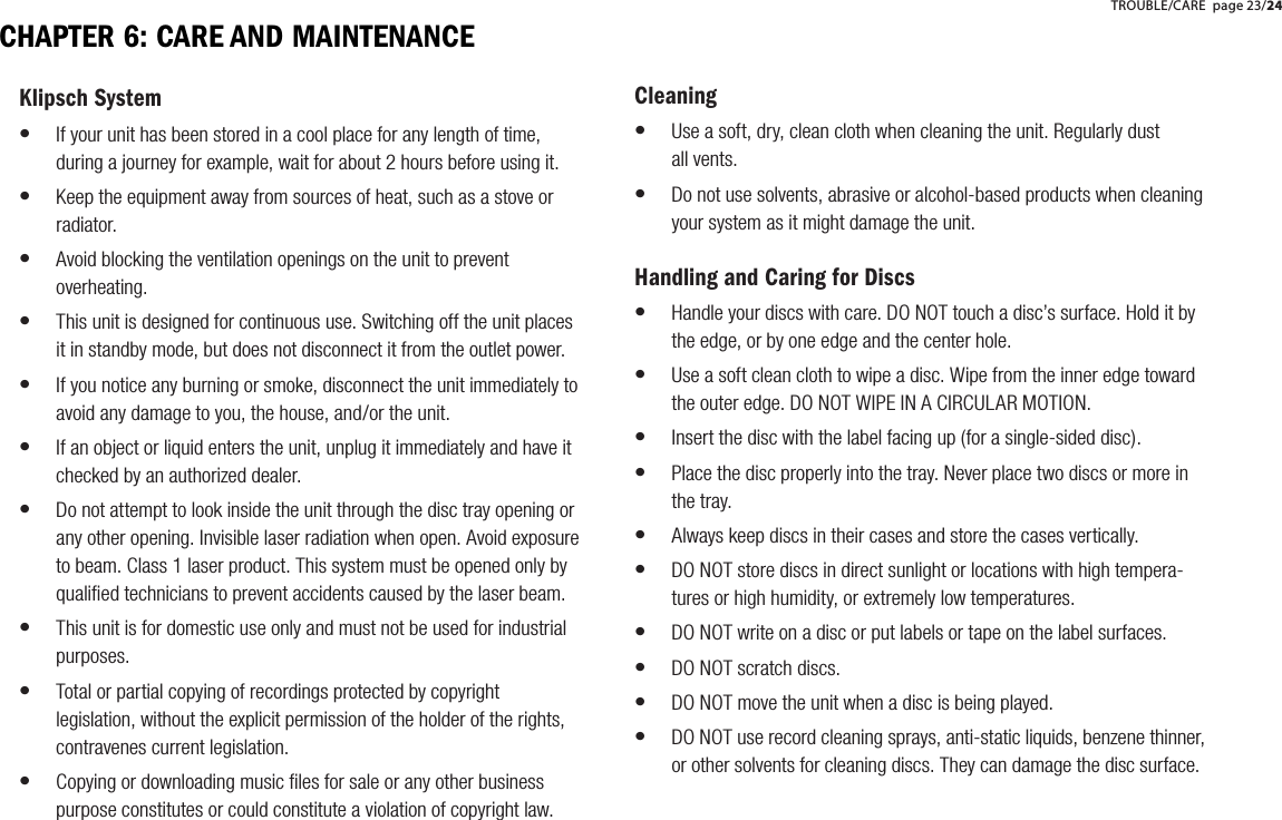 CHAPTER 6: CARE AND MAINTENANCEKlipsch SystemIf your unit has been stored in a cool place for any length of time, during a journey for example, wait for about 2 hours before using it. Keep the equipment away from sources of heat, such as a stove or radiator.Avoid blocking the ventilation openings on the unit to prevent overheating.This unit is designed for continuous use. Switching off the unit places it in standby mode, but does not disconnect it from the outlet power.If you notice any burning or smoke, disconnect the unit immediately to avoid any damage to you, the house, and/or the unit.If an object or liquid enters the unit, unplug it immediately and have it checked by an authorized dealer. Do not attempt to look inside the unit through the disc tray opening or any other opening. Invisible laser radiation when open. Avoid exposure to beam. Class 1 laser product. This system must be opened only by qualiﬁed technicians to prevent accidents caused by the laser beam.This unit is for domestic use only and must not be used for industrial purposes.Total or partial copying of recordings protected by copyright legislation, without the explicit permission of the holder of the rights, contravenes current legislation.Copying or downloading music ﬁles for sale or any other business purpose constitutes or could constitute a violation of copyright law.&bull;&bull;&bull;&bull;&bull;&bull;&bull;&bull;&bull;&bull;CleaningUse a soft, dry, clean cloth when cleaning the unit. Regularly dust       all vents.Do not use solvents, abrasive or alcohol-based products when cleaning your system as it might damage the unit.Handling and Caring for DiscsHandle your discs with care. DO NOT touch a disc&rsquo;s surface. Hold it by the edge, or by one edge and the center hole. Use a soft clean cloth to wipe a disc. Wipe from the inner edge toward the outer edge. DO NOT WIPE IN A CIRCULAR MOTION.Insert the disc with the label facing up (for a single-sided disc).Place the disc properly into the tray. Never place two discs or more in the tray.Always keep discs in their cases and store the cases vertically.DO NOT store discs in direct sunlight or locations with high tempera-tures or high humidity, or extremely low temperatures.DO NOT write on a disc or put labels or tape on the label surfaces.DO NOT scratch discs.DO NOT move the unit when a disc is being played.DO NOT use record cleaning sprays, anti-static liquids, benzene thinner, or other solvents for cleaning discs. They can damage the disc surface.&bull;&bull;&bull;&bull;&bull;&bull;&bull;&bull;&bull;&bull;&bull;&bull;TROUBLE/CARE page 23/24