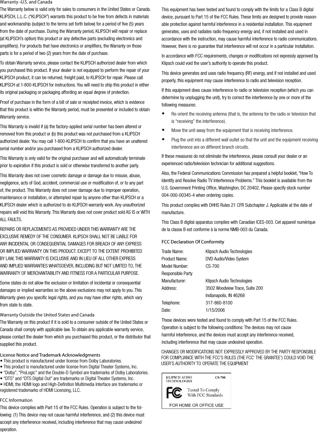Warranty &ndash; U.S. and CanadaThe Warranty below is valid only for sales to consumers in the United States or Canada. KLIPSCH, L.L.C. (&ldquo;KLIPSCH&rdquo;) warrants this product to be free from defects in materials and workmanship (subject to the terms set forth below) for a period of ﬁve (5) years from the date of purchase. During the Warranty period, KLIPSCH will repair or replace (at KLIPSCH&rsquo;s option) this product or any defective parts (excluding electronics and ampliﬁers). For products that have electronics or ampliﬁers, the Warranty on those parts is for a period of two (2) years from the date of purchase.To obtain Warranty service, please contact the KLIPSCH authorized dealer from which you purchased this product. If your dealer is not equipped to perform the repair of your KLIPSCH product, it can be returned, freight paid, to KLIPSCH for repair. Please call KLIPSCH at 1-800-KLIPSCH for instructions. You will need to ship this product in either its original packaging or packaging affording an equal degree of protection.Proof of purchase in the form of a bill of sale or receipted invoice, which is evidence that this product is within the Warranty period, must be presented or included to obtain Warranty service.This Warranty is invalid if (a) the factory-applied serial number has been altered or removed from this product or (b) this product was not purchased from a KLIPSCH authorized dealer. You may call 1-800-KLIPSCH to conﬁrm that you have an unaltered serial number and/or you purchased from a KLIPSCH authorized dealer.This Warranty is only valid for the original purchaser and will automatically terminate prior to expiration if this product is sold or otherwise transferred to another party.This Warranty does not cover cosmetic damage or damage due to misuse, abuse, negligence, acts of God, accident, commercial use or modiﬁcation of, or to any part of, the product. This Warranty does not cover damage due to improper operation, maintenance or installation, or attempted repair by anyone other than KLIPSCH or a KLIPSCH dealer which is authorized to do KLIPSCH warranty work. Any unauthorized repairs will void this Warranty. This Warranty does not cover product sold AS IS or WITH ALL FAULTS.REPAIRS OR REPLACEMENTS AS PROVIDED UNDER THIS WARRANTY ARE THE EXCLUSIVE REMEDY OF THE CONSUMER. KLIPSCH SHALL NOT BE LIABLE FOR ANY INCIDENTAL OR CONSEQUENTIAL DAMAGES FOR BREACH OF ANY EXPRESS OR IMPLIED WARRANTY ON THIS PRODUCT. EXCEPT TO THE EXTENT PROHIBITED BY LAW, THIS WARRANTY IS EXCLUSIVE AND IN LIEU OF ALL OTHER EXPRESS AND IMPLIED WARRANTIES WHATSOEVER, INCLUDING BUT NOT LIMITED TO, THE WARRANTY OF MERCHANTABILITY AND FITNESS FOR A PARTICULAR PURPOSE.Some states do not allow the exclusion or limitation of incidental or consequential damages or implied warranties so the above exclusions may not apply to you. This Warranty gives you speciﬁc legal rights, and you may have other rights, which vary from state to state.Warranty Outside the United States and CanadaThe Warranty on this product if it is sold to a consumer outside of the United States or Canada shall comply with applicable law. To obtain any applicable warranty service, please contact the dealer from which you purchased this product, or the distributor that supplied this product.FCC InformationThis device complies with Part 15 of the FCC Rules. Operation is subject to the fol-lowing: (1) This device may not cause harmful interference, and (2) this device must accept any interference received, including interference that may cause undesired operation.This equipment has been tested and found to comply with the limits for a Class B digital device, pursuant to Part 15 of the FCC Rules. These limits are designed to provide reason-able protection against harmful interference in a residential installation. This equipment generates, uses and radiates radio frequency energy and, if not installed and used in accordance with the instruction, may cause harmful interference to radio communications. However, there is no guarantee that interference will not occur in a particular installation.In accordance with FCC requirements, changes or modiﬁcations not expressly approved by Klipsch could void the user&rsquo;s authority to operate this product.This device generates and uses radio frequency (RF) energy, and if not installed and used properly, this equipment may cause interference to radio and television reception.If this equipment does cause interference to radio or television reception (which you can determine by unplugging the unit), try to correct the interference by one or more of the following measures:Re-orient the receiving antenna (that is, the antenna for the radio or television that is &ldquo;receiving&rdquo; the interference).Move the unit away from the equipment that is receiving interference.Plug the unit into a different wall outlet so that the unit and the equipment receiving interference are on different branch circuits.If these measures do not eliminate the interference, please consult your dealer or an experienced radio/television technician for additional suggestions.Also, the Federal Communications Commission has prepared a helpful booklet, &ldquo;How To Identify and Resolve Radio TV Interference Problems.&rdquo; This booklet is available from the U.S. Government Printing Ofﬁce, Washington, DC 20402. Please specify stock number 004-000-00345-4 when ordering copies.This product complies with DHHS Rules 21 CFR Subchapter J. Applicable at the date of manufacture.This Class B digital apparatus complies with Canadian ICES-003. Cet appareil num&eacute;rique de la classe B est conforme &agrave; la norme NMB-003 du Canada.&bull;&bull;&bull;FCC Declaration Of ConformityTrade Name:  Klipsch Audio TechnologiesProduct Name:  DVD Audio/Video SystemModel Number:  CS-700Responsible PartyManufacturer:  Klipsch Audio TechnologiesAddress:     3502 Woodview Trace, Suite 200    Indianapolis, IN 46268Telephone:     317-860-8100Date:     1/15/2006These devices were tested and found to comply with Part 15 of the FCC Rules. Operation is subject to the following conditions: The devices may not cause harmful interference, and the devices must accept any interference received, including interference that may cause undesired operation.License Notice and Trademark Acknowledgments&bull; This product is manufactured under license from Dolby Laboratories.&bull; This product is manufactured under license from Digital Theater Systems, Inc.&bull; &ldquo;Dolby&rdquo;, &ldquo;ProLogic&rdquo; and the Double-D Symbol are trademarks of Dolby Laboratories.&bull; &ldquo;DTS&rdquo; and &ldquo;DTS Digital Out&rdquo; are trademarks or Digital Theater Systems, Inc.&bull; HDMI, the HDMI logo and High-Definition Multimedia Interface are trademarks orregistered trademarks of HDMI Licensing, LLC.CHANGES OR MODIFICATIONS NOT EXPRESSLY APPROVED BY THE PARTY RESPONSIBLEFOR COMPLIANCE WITH THE FCC&rsquo;S RULES (THE FCC&rsquo; THE GRANTEE&rsquo;) COULD VOID THEUSER&rsquo;S AUTHORITY TO OPERATE THE EQUIPMENT