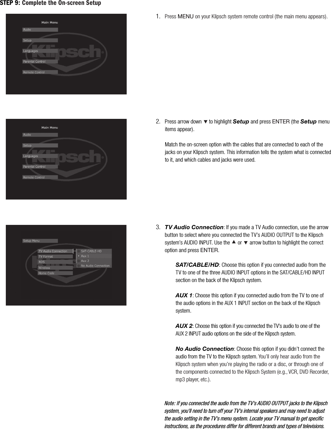 Press MENU on your Klipsch system remote control (the main menu appears).1.Press arrow down &Ccedil;to highlight Setup and press ENTER (the Setup menu items appear).Match the on-screen option with the cables that are connected to each of the jacks on your Klipsch system. This information tells the system what is connected to it, and which cables and jacks were used.2.TV Audio Connection: If you made a TV Audio connection, use the arrow button to select where you connected the TV&rsquo;s AUDIO OUTPUT to the Klipsch system&rsquo;s AUDIO INPUT. Use the &Aring; or &Ccedil; arrow button to highlight the correct option and press ENTER.3.Note: If you connected the audio from the TV's AUDIO OUTPUT jacks to the Klipsch system, you'll need to turn off your TV's internal speakers and may need to adjust the audio setting in the TV's menu system. Locate your TV manual to get specific instructions, as the procedures differ for different brands and types of televisions.STEP 9: Complete the On-screen SetupSAT/CABLE/HD: Choose this option if you connected audio from the TV to one of the three AUDIO INPUT options in the SAT/CABLE/HD INPUTsection on the back of the Klipsch system.AUX 1: Choose this option if you connected audio from the TV to one of the audio options in the AUX 1 INPUT section on the back of the Klipsch system.AUX 2: Choose this option if you connected the TV&rsquo;s audio to one of the AUX 2 INPUT audio options on the side of the Klipsch system.No Audio Connection: Choose this option if you didn&rsquo;t connect the audio from the TV to the Klipsch system. You&rsquo;ll only hear audio from the Klipsch system when you&rsquo;re playing the radio or a disc, or through one of the components connected to the Klipsch System (e.g., VCR, DVD Recorder, mp3 player, etc.).