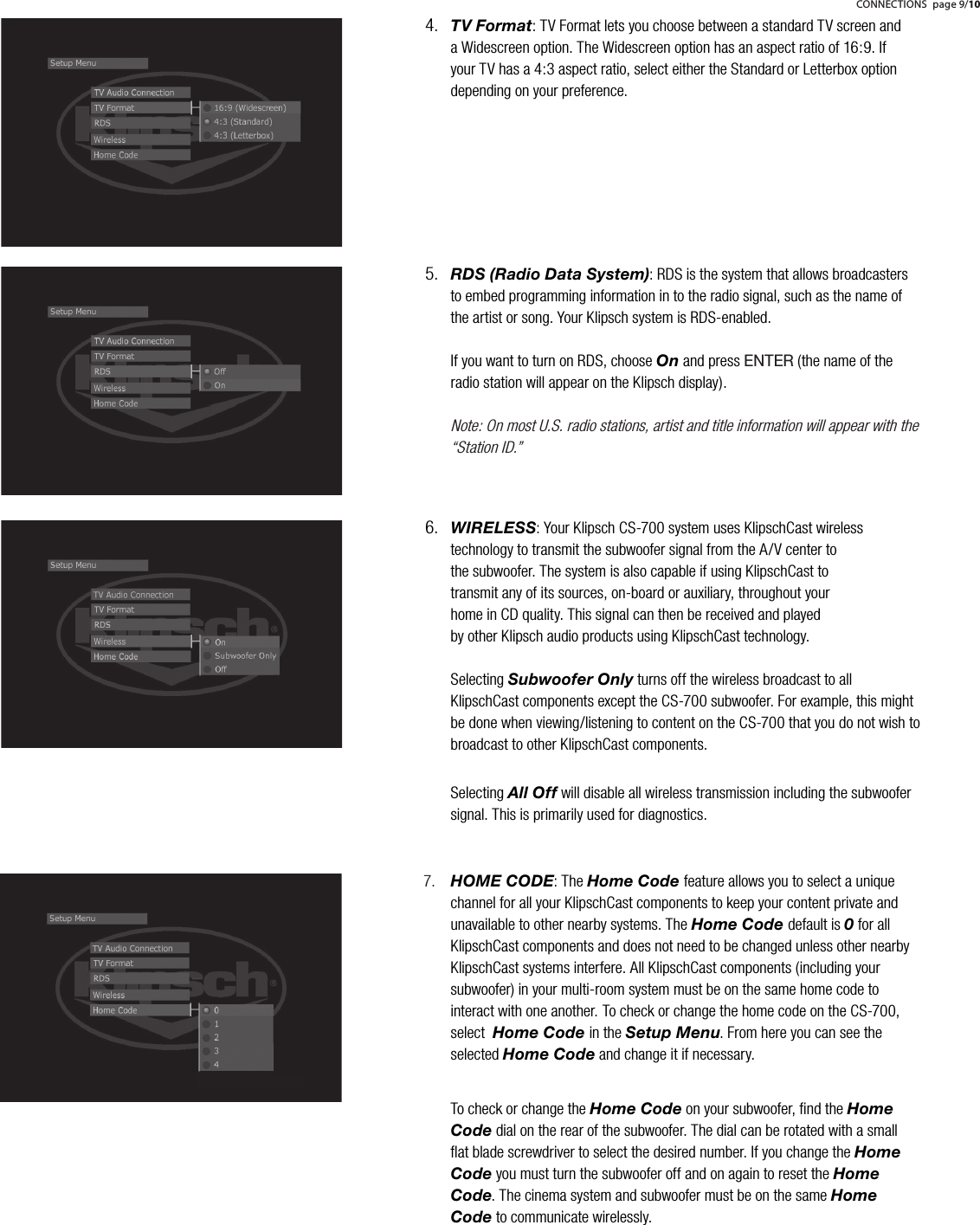 TV Format: TV Format lets you choose between a standard TV screen and a Widescreen option. The Widescreen option has an aspect ratio of 16:9. If your TV has a 4:3 aspect ratio, select either the Standard or Letterbox option depending on your preference.  4.RDS (Radio Data System): RDS is the system that allows broadcasters to embed programming information in to the radio signal, such as the name of the artist or song. Your Klipsch system is RDS-enabled.If you want to turn on RDS, choose On and press ENTER(the name of the radio station will appear on the Klipsch display).Note: On most U.S. radio stations, artist and title information will appear with the &ldquo;Station ID.&rdquo;5.CONNECTIONS page 9/10WIRELESS: Your Klipsch CS-700 system uses KlipschCast wireless technology to transmit the subwoofer signal from the A/V center to the subwoofer. The system is also capable if using KlipschCast to transmit any of its sources, on-board or auxiliary, throughout your home in CD quality. This signal can then be received and played by other Klipsch audio products using KlipschCast technology.                                                                                                                                                                                                                     Selecting Subwoofer Only turns off the wireless broadcast to all KlipschCast components except the CS-700 subwoofer. For example, this might be done when viewing/listening to content on the CS-700 that you do not wish to broadcast to other KlipschCast components.Selecting All Off will disable all wireless transmission including the subwoofer signal. This is primarily used for diagnostics.6.HOME CODE: The Home Code feature allows you to select a unique channel for all your KlipschCast components to keep your content private and unavailable to other nearby systems. The Home Code default is 0for all KlipschCast components and does not need to be changed unless other nearby KlipschCast systems interfere. All KlipschCast components (including your subwoofer) in your multi-room system must be on the same home code to interact with one another. To check or change the home code on the CS-700, select  Home Code in the Setup Menu. From here you can see the selected Home Code and change it if necessary.To check or change the Home Code on your subwoofer, ﬁnd the Home Code dial on the rear of the subwoofer. The dial can be rotated with a small ﬂat blade screwdriver to select the desired number. If you change the Home Code you must turn the subwoofer off and on again to reset the Home Code. The cinema system and subwoofer must be on the same Home Code to communicate wirelessly.7.
