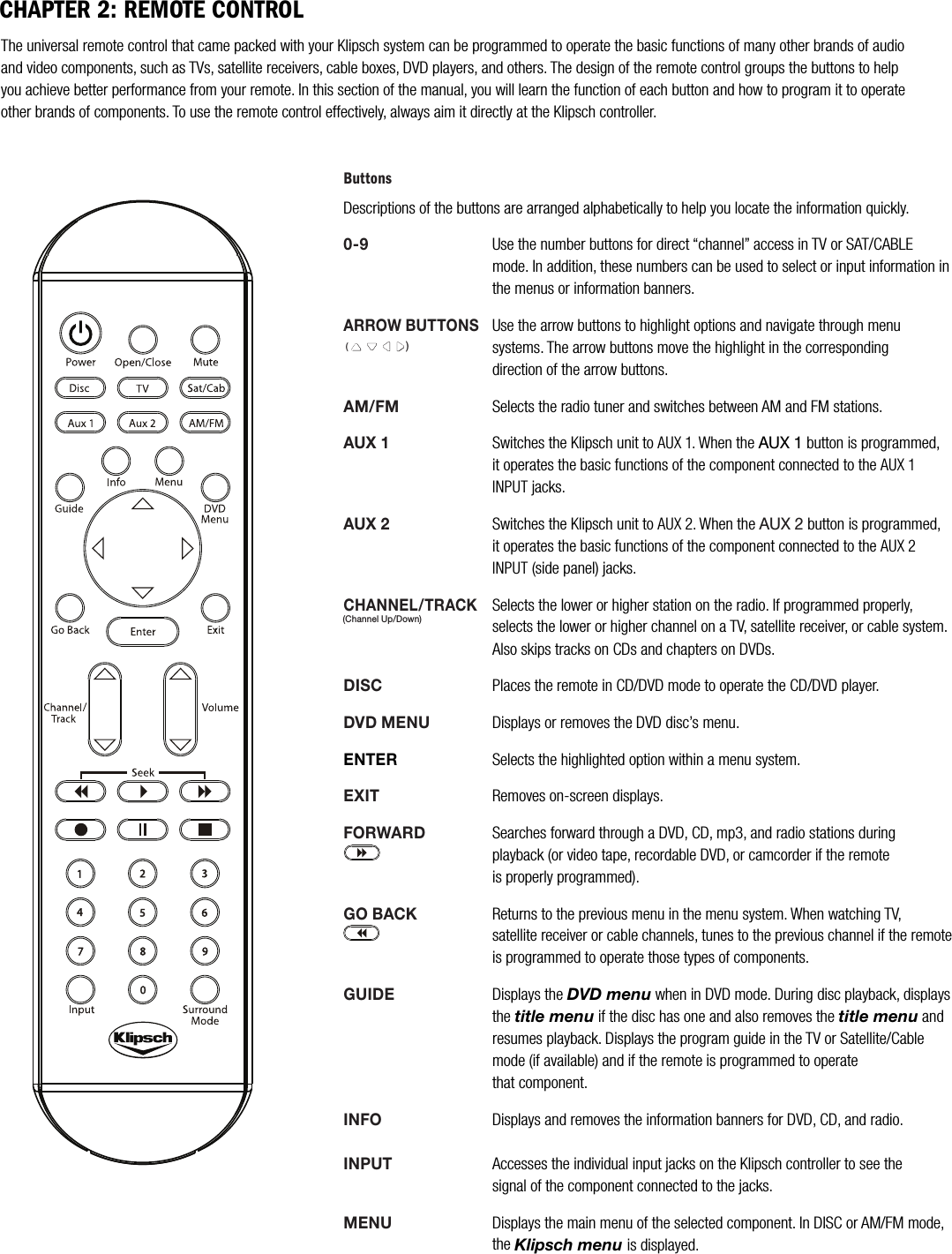 ButtonsDescriptions of the buttons are arranged alphabetically to help you locate the information quickly.0-9Use the number buttons for direct &ldquo;channel&rdquo; access in TV or SAT/CABLE     mode. In addition, these numbers can be used to select or input information in the menus or information banners.ARROW BUTTONSUse the arrow buttons to highlight options and navigate through menu     systems. The arrow buttons move the highlight in the corresponding          direction of the arrow buttons.AM/FMSelects the radio tuner and switches between AM and FM stations.AUX 1Switches the Klipsch unit to AUX 1. When the AUX 1 button is programmed,  it operates the basic functions of the component connected to the AUX 1    INPUT jacks. AUX 2Switches the Klipsch unit to AUX 2. When the AUX 2 button is programmed,it operates the basic functions of the component connected to the AUX 2    INPUT (side panel) jacks.CHANNEL/TRACKSelects the lower or higher station on the radio. If programmed properly, selects the lower or higher channel on a TV, satellite receiver, or cable system.Also skips tracks on CDs and chapters on DVDs.DISCPlaces the remote in CD/DVD mode to operate the CD/DVD player. DVD MENUDisplays or removes the DVD disc&rsquo;s menu.ENTERSelects the highlighted option within a menu system.EXITRemoves on-screen displays.FORWARDSearches forward through a DVD, CD, mp3, and radio stations during playback (or video tape, recordable DVD, or camcorder if the remote is properly programmed).GO BACKReturns to the previous menu in the menu system. When watching TV,        satellite receiver or cable channels, tunes to the previous channel if the remote is programmed to operate those types of components.GUIDEDisplays the DVD menu when in DVD mode. During disc playback, displays the title menu if the disc has one and also removes the title menu and resumes playback. Displays the program guide in the TV or Satellite/Cablemode (if available) and if the remote is programmed to operate that component.INFODisplays and removes the information banners for DVD, CD, and radio. INPUTAccesses the individual input jacks on the Klipsch controller to see the    signal of the component connected to the jacks.MENUDisplays the main menu of the selected component. In DISC or AM/FM mode, the Klipsch menu is displayed. The universal remote control that came packed with your Klipsch system can be programmed to operate the basic functions of many other brands of audio and video components, such as TVs, satellite receivers, cable boxes, DVD players, and others. The design of the remote control groups the buttons to help you achieve better performance from your remote. In this section of the manual, you will learn the function of each button and how to program it to operate other brands of components. To use the remote control effectively, always aim it directly at the Klipsch controller.CHAPTER 2: REMOTE CONTROL()(Channel Up/Down)