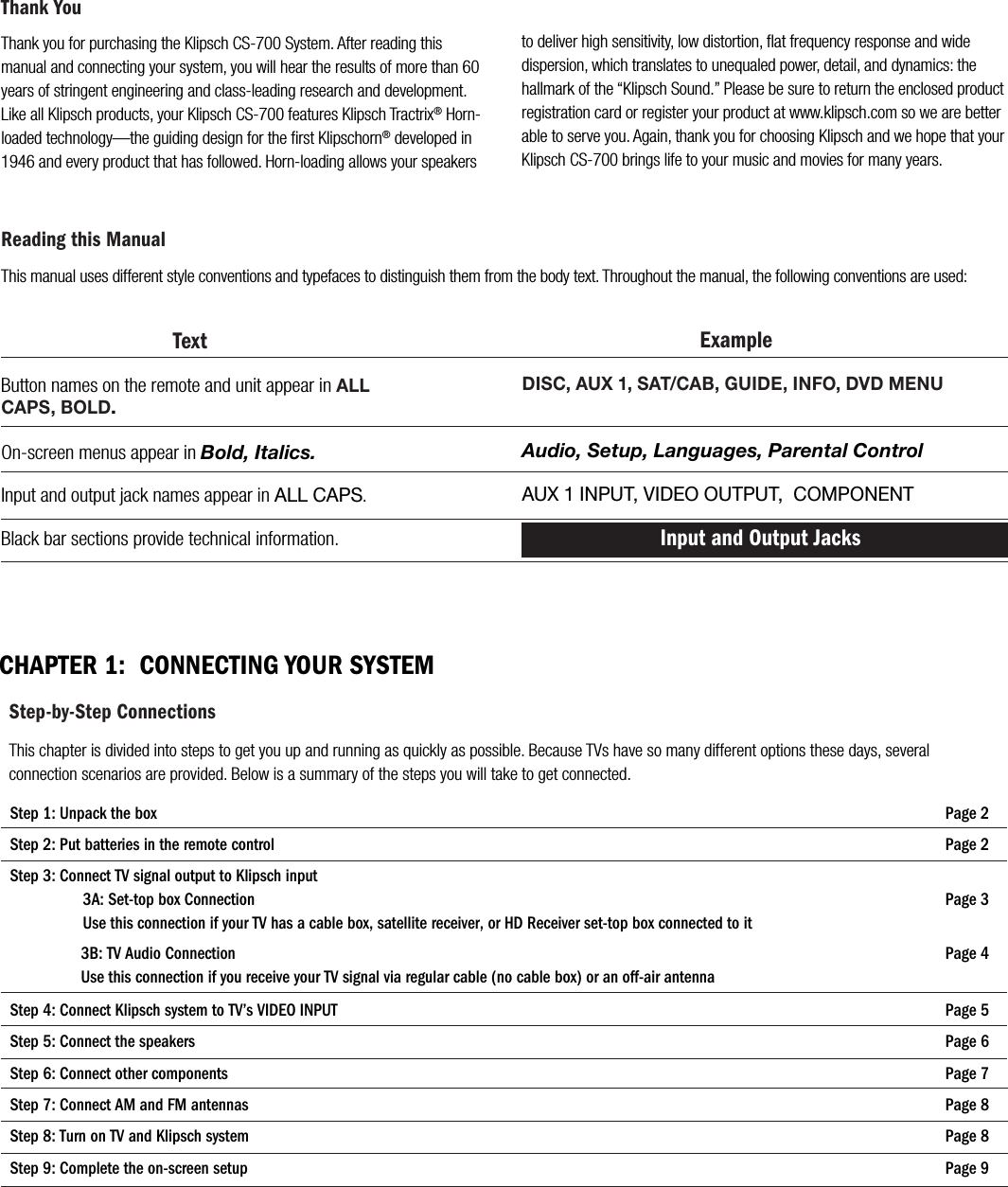 Thank you for purchasing the Klipsch CS-700 System. After reading this manual and connecting your system, you will hear the results of more than 60 years of stringent engineering and class-leading research and development. Like all Klipsch products, your Klipsch CS-700 features Klipsch Tractrix&reg; Horn-loaded technology&mdash;the guiding design for the ﬁrst Klipschorn&reg; developed in 1946 and every product that has followed. Horn-loading allows your speakers Thank Youto deliver high sensitivity, low distortion, ﬂat frequency response and wide dispersion, which translates to unequaled power, detail, and dynamics: the hallmark of the &ldquo;Klipsch Sound.&rdquo; Please be sure to return the enclosed product registration card or register your product at www.klipsch.com so we are better able to serve you. Again, thank you for choosing Klipsch and we hope that your Klipsch CS-700 brings life to your music and movies for many years.CHAPTER 1:  CONNECTING YOUR SYSTEM                    Reading this ManualThis manual uses different style conventions and typefaces to distinguish them from the body text. Throughout the manual, the following conventions are used:Step-by-Step ConnectionsThis chapter is divided into steps to get you up and running as quickly as possible. Because TVs have so many different options these days, several connection scenarios are provided. Below is a summary of the steps you will take to get connected. ExampleDISC, AUX 1, SAT/CAB, GUIDE, INFO, DVD MENUAudio, Setup, Languages, Parental ControlAUX 1 INPUT, VIDEO OUTPUT,  COMPONENT Input and Output Jacks                              TextButton names on the remote and unit appear in ALL CAPS, BOLD.On-screen menus appear in Bold, Italics.Input and output jack names appear in ALL CAPS.   Black bar sections provide technical information.Step 1: Unpack the box                       Page 2Step 2: Put batteries in the remote control                       Page 2Step 3: Connect TV signal output to Klipsch input3A: Set-top box Connection                       Page 3Use this connection if your TV has a cable box, satellite receiver, or HD Receiver set-top box connected to it3B: TV Audio Connection                       Page 4Use this connection if you receive your TV signal via regular cable (no cable box) or an off-air antenna Step 4: Connect Klipsch system to TV&rsquo;s VIDEO INPUT                       Page 5Step 5: Connect the speakers                        Page 6Step 6: Connect other components                       Page 7Step 7: Connect AM and FM antennas                       Page 8Step 8: Turn on TV and Klipsch system                       Page 8Step 9: Complete the on-screen setup                       Page 9
