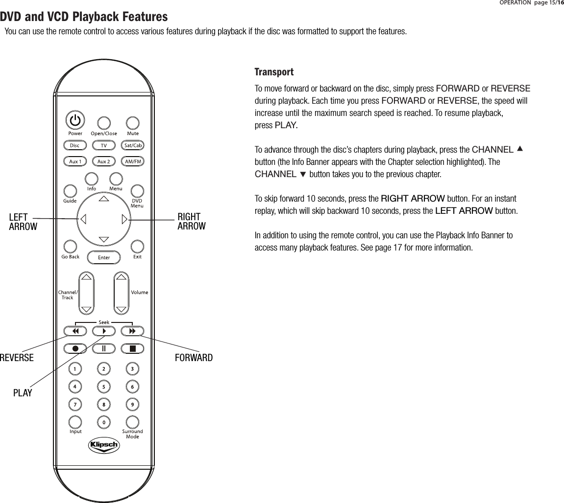 You can use the remote control to access various features during playback if the disc was formatted to support the features.PLAYREVERSE FORWARDTransportTo move forward or backward on the disc, simply press FORWARD orREVERSEduring playback. Each time you press FORWARD or REVERSE, the speed will increase until the maximum search speed is reached. To resume playback, pressPLAY.To advance through the disc&rsquo;s chapters during playback, press the CHANNEL &Aring;button (the Info Banner appears with the Chapter selection highlighted). The CHANNEL &Ccedil;button takes you to the previous chapter.To skip forward 10 seconds, press the RIGHT ARROW button. For an instant replay, which will skip backward 10 seconds, press the LEFT ARROW button.  In addition to using the remote control, you can use the Playback Info Banner to access many playback features. See page 17 for more information.DVD and VCD Playback FeaturesOPERATION page 15/16LEFTARROWRIGHTARROW