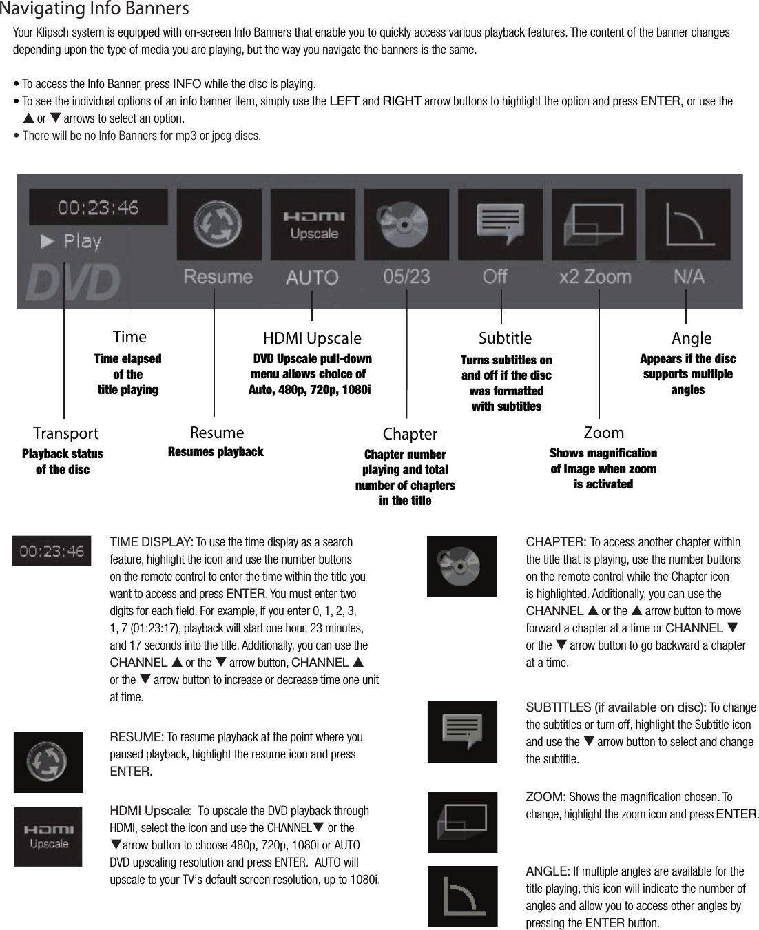 TimeTransportHDMI UpscaleChapterSubtitleZoomAngle7SH`IHJRZ[H[\ZVM[OLKPZJ;PTLLSHWZLKVM[OL[P[SLWSH`PUN+=+<WZJHSLW\SSKV^UTLU\HSSV^ZJOVPJLVM(\[VWWP;\YUZZ\I[P[SLZVUHUKVMMPM[OLKPZJ^HZMVYTH[[LK^P[OZ\I[P[SLZ:OV^ZTHNUPMPJH[PVUVMPTHNL^OLUaVVTPZHJ[P]H[LK*OHW[LYU\TILYWSH`PUNHUK[V[HSU\TILYVMJOHW[LYZPU[OL[P[SL(WWLHYZPM[OLKPZJZ\WWVY[ZT\S[PWSLHUNSLZResume9LZ\TLZWSH`IHJR;04,+0:73(@!To use the time display as a searchfeature, highlight the icon and use the number buttonson the remote control to enter the time within the title youwant to access and press,5;,9. You must enter twodigits for each ﬁeld. For example, if you enter 0, 1, 2, 3,1, 7 (01:23:17), playback will start one hour, 23 minutes,and 17 seconds into the title. Additionally, you can use the*/(55,3 Sor theTarrow button,*/(55,3 Sor theTarrow button to increase or decrease time one unitat time.9,:<4,!To resume playback at the point where you paused playback, highlight the resume icon and press ,5;,9./+40<WZJHSL              :  To upscale the DVD playback through HDMI, select the icon and use the CHANNELT or theTarrow button to choose 480p, 720p, 1080i or AUTODVD upscaling resolution and press ENTER.  AUTO will upscale to your TV&rsquo;s default screen resolution, up to 1080i.*/(7;,9!To access another chapter within the title that is playing, use the number buttons on the remote control while the Chapter icon is highlighted. Additionally, you can use the */(55,3 Sor theSarrow button to move forward a chapter at a time or */(55,3 Tor theTarrow button to go backward a chapterat a time.:<);0;3,:PMH]HPSHISLVUKPZJ!To change the subtitles or turn off, highlight the Subtitle icon and use the T arrow button to select and change the subtitle.A664! Shows the magniﬁcation chosen. Tochange, highlight the zoom icon and press ,5;,9.(5.3,! If multiple angles are available for the title playing, this icon will indicate the number of angles and allow you to access other angles bypressing the ,5;,9 button.Your Klipsch system is equipped with on-screen Info Banners that enable you to quickly access various playback features. The content of the banner changes depending upon the type of media you are playing, but the way you navigate the banners is the same.&bull; To access the Info Banner, press 05-6 while the disc is playing.&bull; To see the individual options of an info banner item, simply use the 3,-; and 90./; arrow buttons to highlight the option and press ,5;,9 or use the S or T arrows to select an option.&bull; There will be no Info Banners for mp3 or jpeg discs.Navigating Info Banners
