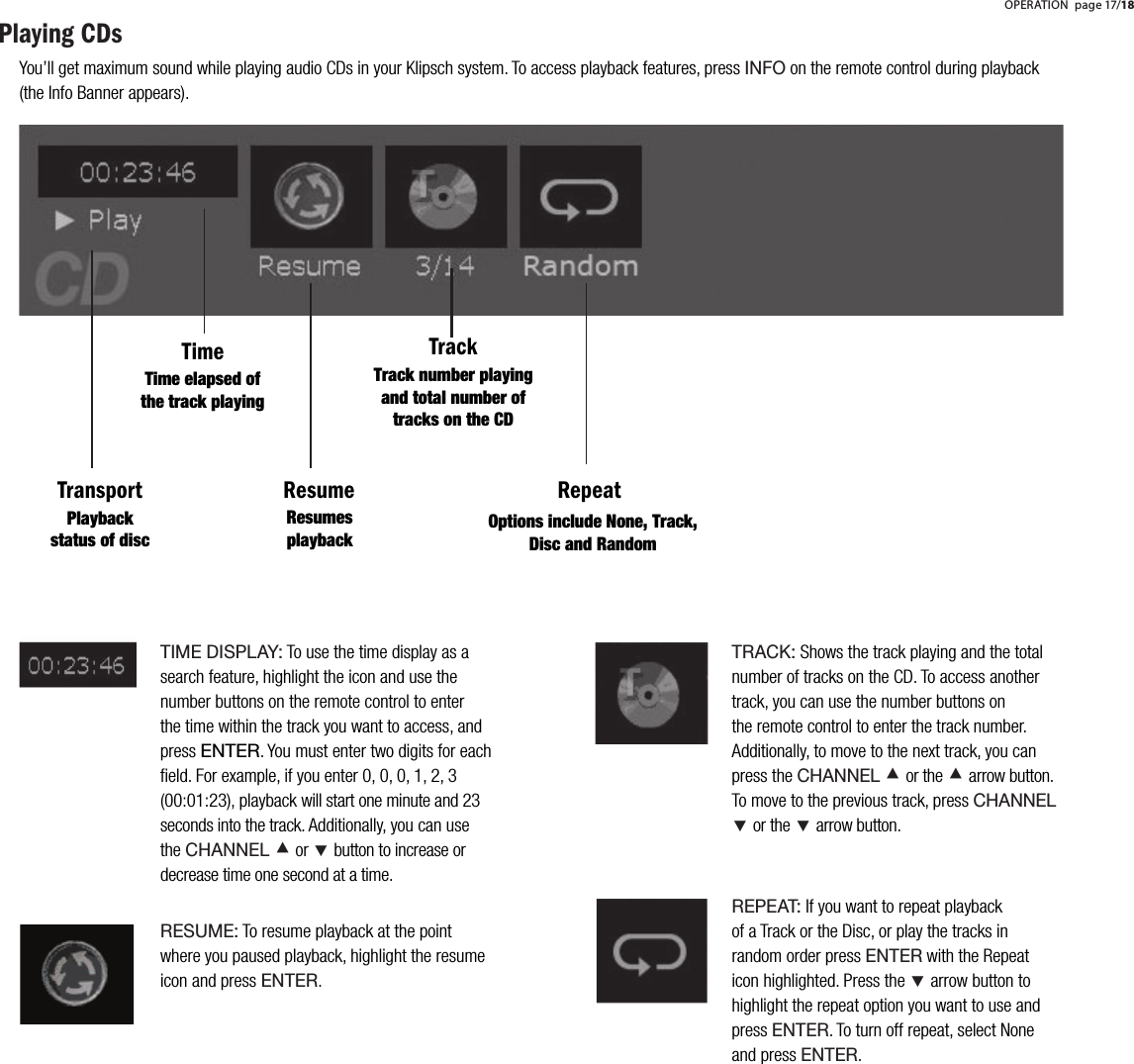 Playing CDsTime elapsed of the track playingResumesplaybackTrack number playing and total number of tracks on the CDOptions include None, Track, Disc and RandomPlaybackstatus of discTIME DISPLAY: To use the time display as a search feature, highlight the icon and use the number buttons on the remote control to enter the time within the track you want to access, and press ENTER. You must enter two digits for each ﬁeld. For example, if you enter 0, 0, 0, 1, 2, 3 (00:01:23), playback will start one minute and 23 seconds into the track. Additionally, you can use theCHANNEL &Aring; or &Ccedil; button to increase or decrease time one second at a time.RESUME: To resume playback at the point where you paused playback, highlight the resume icon and press ENTER.TimeTransport Resume RepeatTrackYou&rsquo;ll get maximum sound while playing audio CDs in your Klipsch system. To access playback features, press INFO on the remote control during playback (the Info Banner appears). OPERATION page 17/18TRACK: Shows the track playing and the total number of tracks on the CD. To access another track, you can use the number buttons on the remote control to enter the track number. Additionally, to move to the next track, you can press the CHANNEL &Aring;or the&Aring;arrow button. To move to the previous track, press CHANNEL&Ccedil;or the&Ccedil;arrow button. REPEAT: If you want to repeat playback of a Track or the Disc, or play the tracks in random order press ENTER with the Repeat icon highlighted. Press the &Ccedil; arrow button to highlight the repeat option you want to use and pressENTER. To turn off repeat, select None and press ENTER.